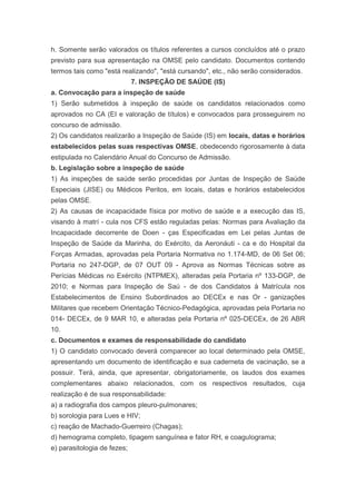 h. Somente serão valorados os títulos referentes a cursos concluídos até o prazo
previsto para sua apresentação na OMSE pelo candidato. Documentos contendo
termos tais como "está realizando", "está cursando", etc., não serão considerados.
                             7. INSPEÇÃO DE SAÚDE (IS)
a. Convocação para a inspeção de saúde
1) Serão submetidos à inspeção de saúde os candidatos relacionados como
aprovados no CA (EI e valoração de títulos) e convocados para prosseguirem no
concurso de admissão.
2) Os candidatos realizarão a Inspeção de Saúde (IS) em locais, datas e horários
estabelecidos pelas suas respectivas OMSE, obedecendo rigorosamente à data
estipulada no Calendário Anual do Concurso de Admissão.
b. Legislação sobre a inspeção de saúde
1) As inspeções de saúde serão procedidas por Juntas de Inspeção de Saúde
Especiais (JISE) ou Médicos Peritos, em locais, datas e horários estabelecidos
pelas OMSE.
2) As causas de incapacidade física por motivo de saúde e a execução das IS,
visando à matrí - cula nos CFS estão reguladas pelas: Normas para Avaliação da
Incapacidade decorrente de Doen - ças Especificadas em Lei pelas Juntas de
Inspeção de Saúde da Marinha, do Exército, da Aeronáuti - ca e do Hospital da
Forças Armadas, aprovadas pela Portaria Normativa no 1.174-MD, de 06 Set 06;
Portaria no 247-DGP, de 07 OUT 09 - Aprova as Normas Técnicas sobre as
Perícias Médicas no Exército (NTPMEX), alteradas pela Portaria nº 133-DGP, de
2010; e Normas para Inspeção de Saú - de dos Candidatos à Matrícula nos
Estabelecimentos de Ensino Subordinados ao DECEx e nas Or - ganizações
Militares que recebem Orientação Técnico-Pedagógica, aprovadas pela Portaria no
014- DECEx, de 9 MAR 10, e alteradas pela Portaria nº 025-DECEx, de 26 ABR
10.
c. Documentos e exames de responsabilidade do candidato
1) O candidato convocado deverá comparecer ao local determinado pela OMSE,
apresentando um documento de identificação e sua caderneta de vacinação, se a
possuir. Terá, ainda, que apresentar, obrigatoriamente, os laudos dos exames
complementares abaixo relacionados, com os respectivos resultados, cuja
realização é de sua responsabilidade:
a) a radiografia dos campos pleuro-pulmonares;
b) sorologia para Lues e HIV;
c) reação de Machado-Guerreiro (Chagas);
d) hemograma completo, tipagem sanguínea e fator RH, e coagulograma;
e) parasitologia de fezes;
 