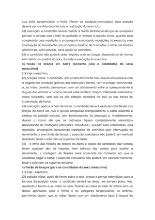 sua axila, tangenciando o limite inferior da escápula (omoplata); esta posição
deverá ser mantida durante toda a realização do exercício;
(3) execução: o candidato deverá realizar a flexão abdominal até que as escápulas
percam o contato com a mão do avaliador e retornar à posição inicial, quando será
completada uma repetição; e prosseguirá executando repetições do exercício sem
interrupção do movimento, em um tempo máximo de 5 minutos; o ritmo das flexões
abdominais, sem paradas, será opção do candidato;
(4) o candidato não poderá obter impulso com os braços afastando-os do tronco
nem retirar os quadris do solo, durante a execução do exercício.
b) flexão de braços em barra (somente para o candidatos do sexo
masculino)
(1) traje - esportivo;
(2) posição inicial: o candidato, sob a barra horizontal fixa, deverá empunhá-la com
a pegada em pronação (palmas das mãos para frente), com o polegar envolvendo-
a; as mãos deverão permanecer com um afastamento entre si correspondente à
largura dos ombros e o corpo deverá estar estático; braços totalmente estendidos;
corpo suspenso, sem que os pés estejam apoiados no solo ou nas traves de
sustentação da barra;
(3) execução: após a ordem de iniciar, o candidato deverá executar uma flexão dos
braços na barra até que o queixo ultrapasse completamente a barra (estando a
cabeça na posição natural, sem hiperextensão do pescoço) e, imediatamente,
descer o tronco até que os cotovelos fiquem completamente estendidos
(respeitando as limitações articulares individuais), quando será completada uma
repetição; prosseguirá executando repetições do exercício sem interrupção do
movimento, e sem limite de tempo; o corpo do executante não poderá, em nenhum
momento, tocar o solo nem os suportes da barra;
(4) - o ritmo das flexões de braços na barra é opção do candidato; não poderá
haver qualquer tipo de impulso, nem balanço das pernas para auxiliar o
movimento; a contagem de flexões será encerrada no momento em que o
candidato largar a barra; o corpo do executante não poderá, em nenhum momento,
tocar o solo nem os suportes da barra;
c) flexão de braços (para os candidatos do sexo masculino)
(1) traje - esportivo;
(2) posição inicial: apoio de frente sobre o solo, braços e pernas estendidos; para a
tomada da posição inicial, o candidato deverá se deitar, em terreno plano, liso,
apoiando o tronco e as mãos no solo, ficando as mãos ao lado do tronco com os
dedos apontados para a frente e os polegares tangenciando os ombros,
permitindo, assim, que as mãos fiquem com um afastamento igual à largura do
 