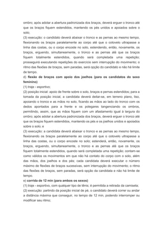ombro; após adotar a abertura padronizada dos braços, deverá erguer o tronco até
que os braços fiquem estendidos, mantendo os pés unidos e apoiados sobre o
solo;
(3) execução: o candidato deverá abaixar o tronco e as pernas ao mesmo tempo,
flexionando os braços paralelamente ao corpo até que o cotovelo ultrapasse a
linha das costas, ou o corpo encoste no solo, estendendo, então, novamente, os
braços, erguendo, simultaneamente, o tronco e as pernas até que os braços
fiquem    totalmente     estendidos,   quando   será   completada    uma    repetição;
prosseguirá executando repetições do exercício sem interrupção do movimento; o
ritmo das flexões de braços, sem paradas, será opção do candidato e não há limite
de tempo.
d) flexão de braços com apoio dos joelhos (para os candidatos do sexo
feminino)
(1) traje - esportivo;
(2) posição inicial: apoio de frente sobre o solo, braços e pernas estendidos; para a
tomada da posição inicial, a candidata deverá deitar-se, em terreno plano, liso,
apoiando o tronco e as mãos no solo, ficando as mãos ao lado do tronco com os
dedos apontados para a frente e os polegares tangenciando os ombros,
permitindo, assim, que as mãos fiquem com um afastamento igual à largura do
ombro; após adotar a abertura padronizada dos braços, deverá erguer o tronco até
que os braços fiquem estendidos, mantendo os pés e os joelhos unidos e apoiados
sobre o solo; e
(3) execução: a candidata deverá abaixar o tronco e as pernas ao mesmo tempo,
flexionando os braços paralelamente ao corpo até que o cotovelo ultrapasse a
linha das costas, ou o corpo encoste no solo; estenderá, então, novamente, os
braços, erguendo, simultaneamente, o tronco e as pernas até que os braços
fiquem totalmente estendidos, quando será completada uma repetição; contam-se
como válidos os movimentos em que não há contato do corpo com o solo, além
das mãos, dos joelhos e dos pés; cada candidata deverá executar o número
máximo de flexões de braços sucessivas, sem interrupção do movimento; o ritmo
das flexões de braços, sem paradas, será opção da candidata e não há limite de
tempo.
e) corrida de 12 min (para ambos os sexos)
(1) traje - esportivo, com qualquer tipo de tênis; é permitida a retirada da camiseta;
(2) execução: partindo da posição inicial de pé, o candidato deverá correr ou andar
a distância máxima que conseguir, no tempo de 12 min, podendo interromper ou
modificar seu ritmo;
 