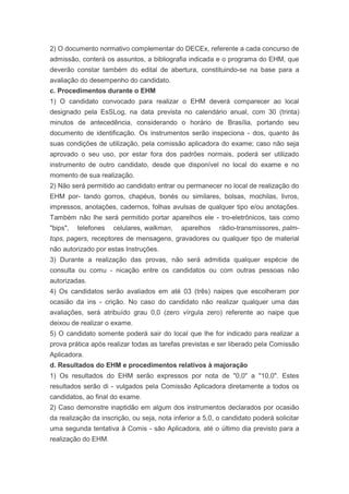 2) O documento normativo complementar do DECEx, referente a cada concurso de
admissão, conterá os assuntos, a bibliografia indicada e o programa do EHM, que
deverão constar também do edital de abertura, constituindo-se na base para a
avaliação do desempenho do candidato.
c. Procedimentos durante o EHM
1) O candidato convocado para realizar o EHM deverá comparecer ao local
designado pela EsSLog, na data prevista no calendário anual, com 30 (trinta)
minutos de antecedência, considerando o horário de Brasília, portando seu
documento de identificação. Os instrumentos serão inspeciona - dos, quanto às
suas condições de utilização, pela comissão aplicadora do exame; caso não seja
aprovado o seu uso, por estar fora dos padrões normais, poderá ser utilizado
instrumento de outro candidato, desde que disponível no local do exame e no
momento de sua realização.
2) Não será permitido ao candidato entrar ou permanecer no local de realização do
EHM por- tando gorros, chapéus, bonés ou similares, bolsas, mochilas, livros,
impressos, anotações, cadernos, folhas avulsas de qualquer tipo e/ou anotações.
Também não lhe será permitido portar aparelhos ele - tro-eletrônicos, tais como
"bips",   telefones   celulares, walkman,    aparelhos    rádio-transmissores, palm-
tops, pagers, receptores de mensagens, gravadores ou qualquer tipo de material
não autorizado por estas Instruções.
3) Durante a realização das provas, não será admitida qualquer espécie de
consulta ou comu - nicação entre os candidatos ou com outras pessoas não
autorizadas.
4) Os candidatos serão avaliados em até 03 (três) naipes que escolheram por
ocasião da ins - crição. No caso do candidato não realizar qualquer uma das
avaliações, será atribuído grau 0,0 (zero vírgula zero) referente ao naipe que
deixou de realizar o exame.
5) O candidato somente poderá sair do local que lhe for indicado para realizar a
prova prática após realizar todas as tarefas previstas e ser liberado pela Comissão
Aplicadora.
d. Resultados do EHM e procedimentos relativos à majoração
1) Os resultados do EHM serão expressos por nota de "0,0" a "10,0". Estes
resultados serão di - vulgados pela Comissão Aplicadora diretamente a todos os
candidatos, ao final do exame.
2) Caso demonstre inaptidão em algum dos instrumentos declarados por ocasião
da realização da inscrição, ou seja, nota inferior a 5,0, o candidato poderá solicitar
uma segunda tentativa à Comis - são Aplicadora, até o último dia previsto para a
realização do EHM.
 