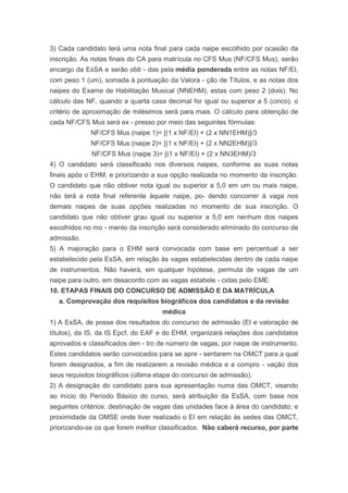 3) Cada candidato terá uma nota final para cada naipe escolhido por ocasião da
inscrição. As notas finais do CA para matrícula no CFS Mus (NF/CFS Mus), serão
encargo da EsSA e serão obti - das pela média ponderada entre as notas NF/EI,
com peso 1 (um), somada à pontuação da Valora - ção de Títulos, e as notas dos
naipes do Exame de Habilitação Musical (NNEHM), estas com peso 2 (dois). No
cálculo das NF, quando a quarta casa decimal for igual ou superior a 5 (cinco), o
critério de aproximação de milésimos será para mais. O cálculo para obtenção de
cada NF/CFS Mus será ex - presso por meio das seguintes fórmulas:
             NF/CFS Mus (naipe 1)= [(1 x NF/EI) + (2 x NN1EHM)]/3
             NF/CFS Mus (naipe 2)= [(1 x NF/EI) + (2 x NN2EHM)]/3
             NF/CFS Mus (naipe 3)= [(1 x NF/EI) + (2 x NN3EHM)/3
4) O candidato será classificado nos diversos naipes, conforme as suas notas
finais após o EHM, e priorizando a sua opção realizada no momento da inscrição.
O candidato que não obtiver nota igual ou superior a 5,0 em um ou mais naipe,
não terá a nota final referente àquele naipe, po- dendo concorrer à vaga nos
demais naipes de suas opções realizadas no momento de sua inscrição. O
candidato que não obtiver grau igual ou superior a 5,0 em nenhum dos naipes
escolhidos no mo - mento da inscrição será considerado eliminado do concurso de
admissão.
5) A majoração para o EHM será convocada com base em percentual a ser
estabelecido pela EsSA, em relação às vagas estabelecidas dentro de cada naipe
de instrumentos. Não haverá, em qualquer hipótese, permuta de vagas de um
naipe para outro, em desacordo com as vagas estabele - cidas pelo EME.
10. ETAPAS FINAIS DO CONCURSO DE ADMISSÃO E DA MATRÍCULA
   a. Comprovação dos requisitos biográficos dos candidatos e da revisão
                                     médica
1) A EsSA, de posse dos resultados do concurso de admissão (EI e valoração de
títulos), da IS, da IS Epcf, do EAF e do EHM, organizará relações dos candidatos
aprovados e classificados den - tro de número de vagas, por naipe de instrumento.
Estes candidatos serão convocados para se apre - sentarem na OMCT para a qual
forem designados, a fim de realizarem a revisão médica e a compro - vação dos
seus requisitos biográficos (última etapa do concurso de admissão).
2) A designação do candidato para sua apresentação numa das OMCT, visando
ao início do Período Básico do curso, será atribuição da EsSA, com base nos
seguintes critérios: destinação de vagas das unidades face à área do candidato; e
proximidade da OMSE onde tiver realizado o EI em relação às sedes das OMCT,
priorizando-se os que forem melhor classificados. Não caberá recurso, por parte
 