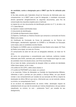 do candidato, contra a designação para a OMCT que lhe for atribuída pela
EsSA.
4) Na data prevista pelo Calendário Anual do Concurso de Admissão para seu
comparecimen- to à OMCT para a qual foi designado, o candidato convocado
deverá apresentar obrigatoriamente os seguintes documentos, para fins de
comprovação dos requisitos exigidos para a matrícula:
a) original de um dos documentos de identificação previsto no nº 1), da letra c do
nº 5, deste Manual;
b) originais e cópias autenticadas do(a):
(1) documento de identificação;
(2) Certidão de Nascimento (duas cópias);
(3) Diploma, Certificado ou Histórico Escolar que comprove a conclusão do Ensino
Médio (uma cópia);
(4) Certificado de Conclusão do Curso de graduação ou de Técnico em
Enfermagem, devidamente registrado no COREN e no Ministério da Educação
(uma cópia), para os candidatos da área Saúde;
(5) Registro no COREN, para os candidatos da área Saúde (uma cópia); (6) Título
de Eleitor (uma cópia), se maior de 18 anos;
(7) comprovante de estar em dia com as obrigações eleitorais, se maior de 18
anos;
(8) termo de compromisso e consentimento para matrícula, conforme modelo
elaborado pela EsSA, assinado pelo candidato e seu responsável legal (no caso
de candidato menor de dezoito anos), com firma reconhecida;
(9) se maior de idade, comprovante de situação militar ou carteira de identidade
militar (duas cópias), se for o caso;
(10) cartão do CIC (CPF), válido (duas cópias); e
(11) cartão do PIS/PASEP (uma cópia), se o possuir.
c) se reservista, Folhas de Alterações ou Certidão de Assentamentos Militares,
referentes a todo o período em que prestou o Serviço Militar, em que deverá
constar o seu comportamento por ocasião da sua exclusão da OM ou original da
declaração da última OM em que serviu, informando que, ao ser excluído, estava,
no mínimo, no comportamento "bom";
d) se ex-aluno de estabelecimento de ensino militar, declaração original do
estabelecimento de que não foi excluído por motivos disciplinares e de que estava
classificado, no mínimo, no com - portamento "bom", por ocasião de seu
desligamento;
 