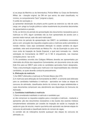 e) se praça da Marinha ou da Aeronáutica, Polícia Militar ou Corpo de Bombeiros
Militar, de - claração original, da OM em que servia, de estar classificado, no
mínimo, no comportamento "bom" (original e cópia);
f) cartão de vacinação; e
g) apresentar declaração de próprio punho quanto ao exercício ou não de outro
cargo, em- prego ou função pública e sobre recebimento de proventos decorrentes
de aposentadoria e pensão.
5) Se, ao término do período de apresentação dos documentos necessários para a
matrícula no CFS, algum candidato não os tiver apresentado de acordo com o
previsto neste manual, este não será matriculado.
6) No início do período de apresentação nas OMCT, os candidatos convocados
para a com- provação dos requisitos exigidos para a matrícula serão submetidos à
revisão médica. Caso seja constatada alteração no estado sanitário de algum
candidato, este será encaminhado ao Médico Pe - rito da Guarnição ou para uma
nova Junta de Inspeção de Saúde Especial, a qual será nomeada me - diante
solicitação do Comandante da OMCT ao C Mil A enquadrante, nas mesmas
condições previs - tas na IS.
7) Os candidatos oriundos dos Colégios Militares deverão ser apresentados por
intermédio de ofícios dos respectivos Comandantes, em documento único de cada
Estb Ens para as OMCT para onde os candidatos aprovados forem designados.
Toda a documentação exigida para matrícula é de responsabilidade dos referidos
candidatos, os quais deverão conduzi-la pessoalmente.
b. Efetivação da matrícula
1) As OMCT efetivarão a matrícula no Período Básico dos CFS.
2) A matrícula será atribuição do Comandante da OMCT, e somente será efetivada
para os candidatos habilitados à matrícula - aprovados em todas as etapas do
concurso de admissão, classificados dentro do número de vagas estabelecidas e
cujos documentos comprovem seu atendimento aos dispositivos do Concurso de
Admissão.
c. Candidatos inabilitados à matrícula
1) Será considerado inabilitado à matrícula o candidato que:
a) não comprovar os requisitos exigidos para a inscrição e matrícula , mediante a
apresenta- ção dos documentos necessários e dos laudos dos exames médicos
complementares solicitados por ocasião da inspeção de saúde ou inspeção de
saúde em grau de recurso, mesmo que tenha sido aprovado nas demais etapas do
concurso de admissão e classificado dentro do número de vagas;
b) cometer ato de indisciplina durante quaisquer das etapas do concurso de
admissão; ou
 