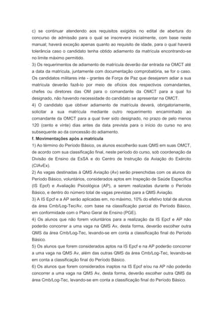 c) se continuar atendendo aos requisitos exigidos no edital de abertura do
concurso de admissão para o qual se inscrevera inicialmente, com base neste
manual; haverá exceção apenas quanto ao requisito de idade, para o qual haverá
tolerância caso o candidato tenha obtido adiamento da matrícula encontrando-se
no limite máximo permitido.
3) Os requerimentos de adiamento de matrícula deverão dar entrada na OMCT até
a data da matrícula, juntamente com documentação comprobatória, se for o caso.
Os candidatos militares inte - grantes de Força de Paz que desejarem adiar a sua
matrícula deverão fazê-lo por meio de ofícios dos respectivos comandantes,
chefes ou diretores das OM para o comandante da OMCT para a qual foi
designado, não havendo necessidade do candidato se apresentar na OMCT.
4) O candidato que obtiver adiamento de matrícula deverá, obrigatoriamente,
solicitar a sua matrícula mediante outro requerimento encaminhado ao
comandante da OMCT para a qual tiver sido designado, no prazo de pelo menos
120 (cento e vinte) dias antes da data prevista para o início do curso no ano
subsequente ao da concessão do adiamento.
f. Movimentações após a matrícula
1) Ao término do Período Básico, os alunos escolherão suas QMS em suas OMCT,
de acordo com sua classificação final, neste período do curso, sob coordenação da
Divisão de Ensino da EsSA e do Centro de Instrução da Aviação do Exército
(CIAvEx).
2) As vagas destinadas à QMS Aviação (Av) serão preenchidas com os alunos do
Período Básico, voluntários, considerados aptos em Inspeção de Saúde Específica
(IS Epcf) e Avaliação Psicológica (AP), a serem realizadas durante o Período
Básico, e dentro do número total de vagas previstas para a QMS Aviação.
3) A IS Epcf e a AP serão aplicadas em, no máximo, 10% do efetivo total de alunos
da área Cmb/Log-Tec/Av, com base na classificação parcial do Período Básico,
em conformidade com o Plano Geral de Ensino (PGE).
4) Os alunos que não forem voluntários para a realização da IS Epcf e AP não
poderão concorrer a uma vaga na QMS Av, desta forma, deverão escolher outra
QMS da área Cmb/Log-Tec, levando-se em conta a classificação final do Período
Básico.
5) Os alunos que forem considerados aptos na IS Epcf e na AP poderão concorrer
a uma vaga na QMS Av, além das outras QMS da área Cmb/Log-Tec, levando-se
em conta a classificação final do Período Básico.
6) Os alunos que forem considerados inaptos na IS Epcf e/ou na AP não poderão
concorrer a uma vaga na QMS Av, desta forma, deverão escolher outra QMS da
área Cmb/Log-Tec, levando-se em conta a classificação final do Período Básico.
 