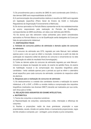 7) Os procedimentos para a escolha de QMS Av será coordenada pelo CIAvEx e,
das demais QMS será responsabilidade da EsSA.
8) A pormenorização dos procedimentos relativos à escolha de QMS será regulada
em legislação específica (Plano Geral de Ensino da EsSA e Instruções
Reguladoras da Organização Funcionamento e Matrícula).
9) Os alunos aprovados no Período Básico apresentar-se-ão nos estabelecimentos
de   ensino    responsáveis   pela     realização   do   Período   de   Qualificação,
correspondentes às QMS escolhidas, em data a ser definida pelo DECEx.
10) Os alunos que não obtiverem notas suficientes para serem considerados
aprovados no Período Básico ou no de Qualificação serão desligados do Curso por
falta de aproveitamento intelectual.
11. DISPOSIÇÕES FINAIS
a. Validade do concurso público de admissão e demais ações do concurso
de admissão
1) O concurso de admissão aos CFS, regulado por este Manual, terá validade
apenas para o ano ao qual se referir a inscrição, iniciando-se a partir da data de
publicação do respectivo edital de abertura do concurso e encerrando-se na data
de publicação do edital do resultado final (homologação).
2) Todas as demais ações do concurso de admissão regulado por este Manual -
inclusive as etapas da inspeção de saúde, do exame de aptidão física, do exame
de habilitação musical e da comprovação dos requisitos biográficos pelos
candidatos - terão validade apenas para o período ao qual se referir o calendário
anual específico para cada concurso de admissão, constante do respectivo edital
de abertura.
b. Despesas para a realização do concurso de admissão
1) Os deslocamentos e a estada dos candidatos durante a realização do exame
intelectual, a IS, o EAF, o EHM e a revisão médica e comprovação dos requisitos
biográficos (realizados nas diversas OMCT) deverão ser realizados por sua conta,
sem ônus para a União.
12. RELAÇÃO DOS ASSUNTOS DO EXAME INTELECTUAL
a. MATEMÁTICA
1) Teoria dos conjuntos e conjuntos numéricos
a) Representação de conjuntos; subconjuntos; união, interseção e diferença de
conjuntos.
b) Razões e proporções: razão de duas grandezas, proporção e suas
propriedades, escala, divisão em partes direta e inversamente proporcionais, regra
de três simples e composta, por - centagem, juros simples e juros compostos.
 