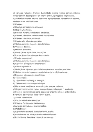 c) Números Naturais e Inteiros: divisibilidade, mínimo múltiplo comum, máximo
divisor comum, decomposição em fatores primos, operações e propriedades.
d) Números Racionais e Reais: operações e propriedades, representação decimal,
desigualdades, intervalos reais.
2) Funções
a) Domínio, contradomínio e imagem.
b) Raiz de uma função.
c) Funções injetoras, sobrejetoras e bijetoras.
d) Funções crescentes, decrescentes e constantes.
e) Funções compostas e inversas.
3) Função afim e função quadrática
a) Gráfico, domínio, imagem e características.
b) Variações de sinal.
c) Máximos e mínimos.
d) Resolução de equações e inequações.
e) Inequação produto e inequação quociente.
4) Função exponencial
a) Gráfico, domínio, imagem e características.
b) Equações e inequações exponenciais.
5) Função logarítmica
a) Definição de logaritmo, propriedades operatórias e mudança de base.
b) Gráfico, domínio, imagem e características da função logarítmica.
c) Equações e inequações logarítmicas.
6) Trigonometria
a) Trigonometria no triângulo retângulo.
b) Trigonometria num triângulo qualquer.
c) Unidades de medidas de arcos e ângulos: graus e radianos.
d) Círculo trigonométrico, razões trigonométricas, redução ao 1º quadrante.
e) Funções trigonométricas: seno, cosseno e tangente; relações e identidades.
f) Fórmulas de adição de arcos e arcos duplos.
7) Análise combinatória
a) Fatorial: definição e operações.
b) Princípio Fundamental da Contagem.
c) Arranjos, permutações e combinações.
8) Probabilidade
a) Experimento aleatório, espaço amostral, evento.
b) Probabilidade em espaços amostrais equiprováveis.
c) Probabilidade da união e interseção de eventos.
 