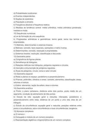 d) Probabilidade condicional.
e) Eventos independentes.
9) Noções de estatística
a) População e amostra.
b) Frequência absoluta e frequência relativa.
c) Medidas de tendência central: média aritmética, média aritmética ponderada,
mediana e moda.
10) Sequências numéricas
a) Lei de formação de uma sequência.
b) Progressões aritméticas e geométricas: termo geral, soma dos termos e
propriedades.
11) Matrizes, determinantes e sistemas lineares
a) Matrizes: conceito, tipos especiais, operações e matriz inversa.
b) Determinantes: conceito, resolução e propriedades.
c) Sistemas lineares: resolução, classificação e discussão.
12) Geometria plana
a) Congruência de figuras planas.
b) Semelhança de triângulos.
c) Relações métricas nos triângulos, polígonos regulares e círculos.
d) Inscrição e circunscrição de polígonos regulares.
e) Áreas de polígonos, círculo, coroa e setor circular.
13) Geometria espacial
a) Retas e planos no espaço: paralelismo e perpendicularismo.
b) Prismas, pirâmides, cilindros e cones: conceito, elementos, classificação, áreas,
volumes e troncos.
c) Esfera: elementos, seção da esfera, área e volumes.
14) Geometria analítica
a) Ponto: o plano cartesiano, distância entre dois pontos, ponto médio de um
segmento, condição de alinhamento de três pontos.
b) Estudo da reta: equação geral e reduzida; interseção, paralelismo e
perpendicularismo entre retas; distância de um ponto a uma reta; área de um
triângulo.
c) Estudo da circunferência: equação geral e reduzida; posições relativas entre
ponto e circunferência, reta e circunferência e duas circunferências; tangência.
15) Números complexos
a) O número i.
b) Conjugado e módulo de um número complexo.
c) Representação algébrica e trigonométrica de um número complexo.
 