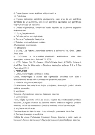 d) Operações nas formas algébrica e trigonométrica.
16) Polinômios
a) Função polinomial; polinômio identicamente nulo; grau de um polinômio;
identidade de um polinômio, raiz de um polinômio; operações com polinômios;
valor numérico de um polinômio.
b) Divisão de polinômios, Teorema do Resto, Teorema de D'Alembert, dispositivo
de Briot-Ruffini.
17) Equações polinomiais
a) Definição, raízes e multiplicidade.
b) Teorema Fundamental da Álgebra.
c) Relações entre coeficientes e raízes.
d Raízes reais e complexas.
18) Bibliografia
a) DANTE, Luiz Roberto. Matemática: contexto e aplicações. Vol. Único. Editora
Ática, 2009.
b)   GIOVANNI         e   BONJORNO. Matemática        Fundamental:     uma    nova
abordagem. Volume único. Editora FTD, 2002.
c) IEZZI, Gelson, DOLCE, Osvaldo, DEGENSZAJN, David, PÉRIGO, Roberto &
ALMEIDA, Nilze de. Matemática - Ciências e Aplicações. Volumes 1, 2 e 3. São
Paulo: Atual, 2010.
b. PORTUGUÊS
1) Leitura, interpretação e análise de textos:
Leitura, interpretação e análise dos significados presentes num texto e
relacionamento destes com o universo em que ele foi produzido.
2) Fonética, ortografia e pontuação:
Correta escrita das palavras da língua portuguesa, acentuação gráfica, partição
silábica, pontuação.
3) Morfologia:
Estrutura e formação das palavras, classes de palavras.
4) Morfossintaxe:
Frase, oração e período, termos da oração, orações do período (desenvolvidas e
reduzidas), funções sintáticas do pronome relativo, sintaxe de regência (verbal e
nominal), sintaxe de concordância (verbal e nominal), sintaxe de colocação.
5) Noções de versificação:
Estrutura do verso, tipos de verso, rima, estrofação, poemas de forma fixa.
6) Teoria da linguagem e semântica:
História da Língua Portuguesa; linguagem, língua, discurso e estilo; níveis de
linguagem, funções da linguagem; figuras de linguagem; significado das palavras.
 