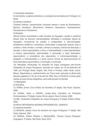 7) Introdução à literatura:
A arte literária, os gêneros literários e a evolução da arte literária em Portugal e no
Brasil.
8) Literatura brasileira:
Contexto histórico, características, principais autores e obras do Quinhentismo,
Barroco, Arcadismo, Romantismo, Realismo, Naturalismo, Impressionismo,
Parnasianismo e Simbolismo.
9) Redação:
Gênero textual; textualidade e estilo (funções da linguagem; coesão e coerência
textual; tipos de discurso; intertextualidade; denotação e conotação; figuras de
linguagem;    mecanismos        de   coesão;   a   ambiguidade;   a   não-contradição;
paralelismos sintáticos e semânticos; continuidade e progressão textual); texto e
contexto; o texto narrativo: o enredo, o tempo e o espaço; a técnica da descrição; o
narrador; o texto argumentativo; o tema; a impessoalidade; a carta argumentativa;
a crônica argumentativa; argumentação e persuasão; o texto dissertativo-
argumentativo; a consistência dos argumentos; a contra-argumentação; o
parágrafo; a informatividade e o senso comum; formas de desenvolvimento do
texto dissertativo-argumentativo; a introdução; a conclusão.
10) Alterações introduzidas na ortografia da língua portuguesa pelo Acordo
Ortográfico da Língua Portuguesa, assinado em Lisboa, em 16 de dezembro de
1990, por Portugal, Brasil, Angola, São Tomé e Príncipe, Cabo Verde, Guiné-
Bissau, Moçambique e, posteriormente, por Timor Leste, aprovado no Brasil pelo
Decreto Legislativo nº 54, de 18 de abril de 1995. Para o CFS/2012-13 ainda serão
aceitas as duas formas ortográficas, como está previsto no Decreto.
11) Bibliografia:
a) Gramática:
(1) TERRA, Ernani. Curso Prático de Gramática. 5ª edição. São Paulo: Scipione,
2006.
(2)   CUNHA,        Celso   e   CINTRA,   Lindley. Nova   Gramática    do   Português
Contemporâneo. 3ª edição, revista. Rio de Janeiro: Nova Fronteira, 2008.
(3) ABL, Vocabulário Ortográfico da Língua Portuguesa. 5ª edição. Editora Global,
2009.
(4) NOVA ORTOGRAFIA (ACORDO ORTOGRÁFICO) - 2009/2010
b) Literatura brasileira:
(1) INFANTE, Ulisses. Curso de Literatura de Língua Portuguesa. 1ª edição. São
Paulo: Scipione, 2001.
(2) CEREJA, William Roberto e MAGALHÂES, Thereza Cochar. Português:
Linguagens. 3ª edição. São Paulo: Atual, 2010.
 