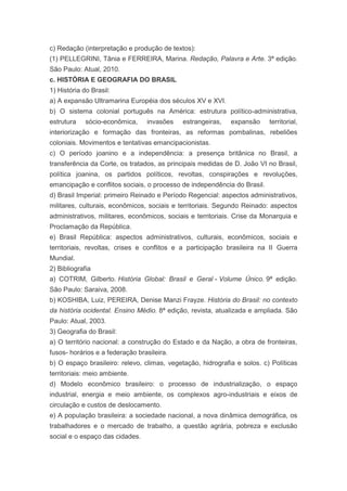 c) Redação (interpretação e produção de textos):
(1) PELLEGRINI, Tânia e FERREIRA, Marina. Redação, Palavra e Arte. 3ª edição.
São Paulo: Atual, 2010.
c. HISTÓRIA E GEOGRAFIA DO BRASIL
1) História do Brasil:
a) A expansão Ultramarina Européia dos séculos XV e XVI.
b) O sistema colonial português na América: estrutura político-administrativa,
estrutura    sócio-econômica,    invasões    estrangeiras,   expansão     territorial,
interiorização e formação das fronteiras, as reformas pombalinas, rebeliões
coloniais. Movimentos e tentativas emancipacionistas.
c) O período joanino e a independência: a presença britânica no Brasil, a
transferência da Corte, os tratados, as principais medidas de D. João VI no Brasil,
política joanina, os partidos políticos, revoltas, conspirações e revoluções,
emancipação e conflitos sociais, o processo de independência do Brasil.
d) Brasil Imperial: primeiro Reinado e Período Regencial: aspectos administrativos,
militares, culturais, econômicos, sociais e territoriais. Segundo Reinado: aspectos
administrativos, militares, econômicos, sociais e territoriais. Crise da Monarquia e
Proclamação da República.
e) Brasil República: aspectos administrativos, culturais, econômicos, sociais e
territoriais, revoltas, crises e conflitos e a participação brasileira na II Guerra
Mundial.
2) Bibliografia
a) COTRIM, Gilberto. História Global: Brasil e Geral - Volume Único. 9ª edição.
São Paulo: Saraiva, 2008.
b) KOSHIBA, Luiz, PEREIRA, Denise Manzi Frayze. História do Brasil: no contexto
da história ocidental. Ensino Médio. 8ª edição, revista, atualizada e ampliada. São
Paulo: Atual, 2003.
3) Geografia do Brasil:
a) O território nacional: a construção do Estado e da Nação, a obra de fronteiras,
fusos- horários e a federação brasileira.
b) O espaço brasileiro: relevo, climas, vegetação, hidrografia e solos. c) Políticas
territoriais: meio ambiente.
d) Modelo econômico brasileiro: o processo de industrialização, o espaço
industrial, energia e meio ambiente, os complexos agro-industriais e eixos de
circulação e custos de deslocamento.
e) A população brasileira: a sociedade nacional, a nova dinâmica demográfica, os
trabalhadores e o mercado de trabalho, a questão agrária, pobreza e exclusão
social e o espaço das cidades.
 