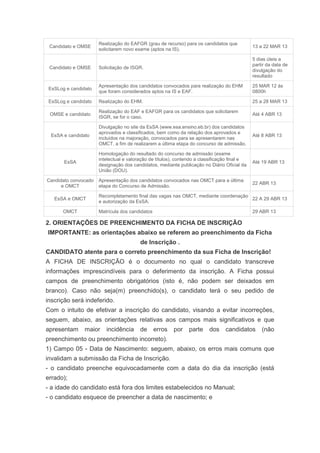 Realização do EAFGR (grau de recurso) para os candidatos que
 Candidato e OMSE                                                                             13 a 22 MAR 13
                      solicitarem novo exame (aptos na IS).

                                                                                              5 dias úteis a
                                                                                              partir da data de
 Candidato e OMSE     Solicitação de ISGR.
                                                                                              divulgação do
                                                                                              resultado

                      Apresentação dos candidatos convocados para realização do EHM           25 MAR 12 às
 EsSLog e candidato
                      que foram considerados aptos na IS e EAF.                               0800h

 EsSLog e candidato   Realização do EHM.                                                      25 a 28 MAR 13

                      Realização do EAF e EAFGR para os candidatos que solicitarem
 OMSE e candidato                                                                             Até 4 ABR 13
                      ISGR, se for o caso.

                      Divulgação no site da EsSA (www.esa.ensino.eb.br) dos candidatos
                      aprovados e classificados, bem como da relação dos aprovados e
  EsSA e candidato                                                                            Até 8 ABR 13
                      incluídos na majoração, convocados para se apresentarem nas
                      OMCT, a fim de realizarem a última etapa do concurso de admissão.

                      Homologação do resultado do concurso de admissão (exame
                      intelectual e valoração de títulos), contendo a classificação final e
       EsSA                                                                                   Até 19 ABR 13
                      designação dos candidatos, mediante publicação no Diário Oficial da
                      União (DOU).

Candidato convocado   Apresentação dos candidatos convocados nas OMCT para a última
                                                                                              22 ABR 13
      e OMCT          etapa do Concurso de Admissão.

                      Recompletamento final das vagas nas OMCT, mediante coordenação
   EsSA e OMCT                                                                       22 A 29 ABR 13
                      e autorização da EsSA.

       OMCT           Matrícula dos candidatos                                                29 ABR 13

2. ORIENTAÇÕES DE PREENCHIMENTO DA FICHA DE INSCRIÇÃO
IMPORTANTE: as orientações abaixo se referem ao preenchimento da Ficha
                                         de Inscrição .
CANDIDATO atente para o correto preenchimento da sua Ficha de Inscrição!
A FICHA DE INSCRIÇÃO é o documento no qual o candidato transcreve
informações imprescindíveis para o deferimento da inscrição. A Ficha possui
campos de preenchimento obrigatórios (isto é, não podem ser deixados em
branco). Caso não seja(m) preenchido(s), o candidato terá o seu pedido de
inscrição será indeferido.
Com o intuito de efetivar a inscrição do candidato, visando a evitar incorreções,
seguem, abaixo, as orientações relativas aos campos mais significativos e que
apresentam      maior    incidência      de      erros   por    parte    dos     candidatos       (não
preenchimento ou preenchimento incorreto).
1) Campo 05 - Data de Nascimento: seguem, abaixo, os erros mais comuns que
invalidam a submissão da Ficha de Inscrição.
- o candidato preenche equivocadamente com a data do dia da inscrição (está
errado);
- a idade do candidato está fora dos limites estabelecidos no Manual;
- o candidato esquece de preencher a data de nascimento; e
 