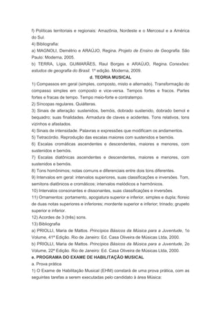 f) Políticas territoriais e regionais: Amazônia, Nordeste e o Mercosul e a América
do Sul.
4) Bibliografia:
a) MAGNOLI, Demétrio e ARAÚJO, Regina. Projeto de Ensino de Geografia. São
Paulo: Moderna, 2005.
b) TERRA, Lígia, GUIMARÃES, Raul Borges e ARAÚJO, Regina. Conexões:
estudos de geografia do Brasil. 1º edição. Moderna, 2009.
                                d. TEORIA MUSICAL
1) Compassos em geral (simples, composto, misto e alternado). Transformação do
compasso simples em composto e vice-versa. Tempos fortes e fracos. Partes
fortes e fracas de tempo. Tempo meio-forte e contratempo.
2) Síncopas regulares. Quiálteras.
3) Sinais de alteração: sustenidos, bemóis, dobrado sustenido, dobrado bemol e
bequadro; suas finalidades. Armadura de claves e acidentes. Tons relativos, tons
vizinhos e afastados.
4) Sinais de intensidade. Palavras e expressões que modificam os andamentos.
5) Tetracórdio. Reprodução das escalas maiores com sustenidos e bemóis.
6) Escalas cromáticas ascendentes e descendentes, maiores e menores, com
sustenidos e bemóis.
7) Escalas diatônicas ascendentes e descendentes, maiores e menores, com
sustenidos e bemóis.
8) Tons homônimos; notas comuns e diferenciais entre dois tons diferentes.
9) Intervalos em geral: intervalos superiores, suas classificações e inversões. Tom,
semitons diatônicos e cromáticos; intervalos melódicos e harmônicos.
10) Intervalos consonantes e dissonantes, suas classificações e inversões.
11) Ornamentos: portamento, apogiatura superior e inferior, simples e dupla; floreio
de duas notas superiores e inferiores; mordente superior e inferior; trinado; grupeto
superior e inferior.
12) Acordes de 3 (três) sons.
13) Bibliografia
a) PRIOLLI, Maria de Mattos. Princípios Básicos da Música para a Juventude, 1o
Volume, 41ª Edição. Rio de Janeiro: Ed. Casa Oliveira de Músicas Ltda, 2000.
b) PRIOLLI, Maria de Mattos. Princípios Básicos da Música para a Juventude, 2o
Volume, 22ª Edição. Rio de Janeiro: Ed. Casa Oliveira de Músicas Ltda, 2000.
e. PROGRAMA DO EXAME DE HABILITAÇÃO MUSICAL
a. Prova prática
1) O Exame de Habilitação Musical (EHM) constará de uma prova prática, com as
seguintes tarefas a serem executadas pelo candidato à área Música:
 