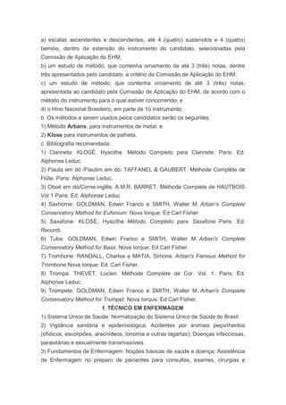 a) escalas ascendentes e descendentes, até 4 (quatro) sustenidos e 4 (quatro)
bemóis, dentro da extensão do instrumento do candidato, selecionadas pela
Comissão de Aplicação do EHM;
b) um estudo de método, que contenha ornamento de até 3 (três) notas, dentre
três apresentados pelo candidato, a critério da Comissão de Aplicação do EHM;
c) um estudo de método, que contenha ornamento de até 3 (três) notas,
apresentada ao candidato pela Comissão de Aplicação do EHM, de acordo com o
método do instrumento para o qual estiver concorrendo; e
d) o Hino Nacional Brasileiro, em parte de 1o instrumento.
b. Os métodos a serem usados pelos candidatos serão os seguintes:
1) Método Arbans, para instrumentos de metal; e
2) Klose para instrumentos de palheta.
c. Bibliografia recomendada:
1) Clarineta: KLOSÉ, Hyacithe. Método Completo para Clarinete. Paris: Ed.
Alphonse Leduc.
2) Flauta em dó /Flautim em dó: TAFFANEL & GAUBERT. Méthode Complète de
Flûte. Paris: Alphonse Leduc.
3) Oboé em dó/Corne-inglês: A.M.R. BARRET, Méthode Complete de HAUTBOIS
Vol 1 Paris: Ed. Alphonse Leduc
4) Saxhorne: GOLDMAN, Edwin Franco e SMITH, Walter M. Arban's Complete
Conservatory Method for Eufonium. Nova Iorque: Ed Carl Fisher.
5) Saxafone: KLOSÉ, Hyacithe. Método Completo para Saxafone. Paris: Ed.
Reoordi.
6) Tuba: GOLDMAN, Edwin Franco e SMITH, Walter M. Arban's Complete
Conservatory Method for Bass. Nova Iorque: Ed Carl Fisher.
7) Trombone: RANDALL, Charles e MATIA, Simone. Arban's Famous Method for
Trombone.Nova Iorque: Ed. Carl Fisher.
8) Trompa: THEVET, Lucien. Méthode Complète de Cor. Vol. 1. Paris: Ed.
Alphonse Leduc.
9) Trompete: GOLDMAN, Edwin Franco e SMITH, Walter M. Arban's Complete
Conservatory Method for Trumpet. Nova Iorque: Ed Carl Fisher.
                         f. TÉCNICO EM ENFERMAGEM
1) Sistema Único de Saúde: Normatização do Sistema Único de Saúde do Brasil.
2) Vigilância sanitária e epidemiológica: Acidentes por animais peçonhentos
(ofídicos, escorpiões, aracnídeos, lonomia e outras lagartas); Doenças infecciosas,
parasitárias e sexualmente transmissíveis.
3) Fundamentos de Enfermagem: Noções básicas de saúde e doença; Assistência
de Enfermagem no preparo de pacientes para consultas, exames, cirurgias e
 