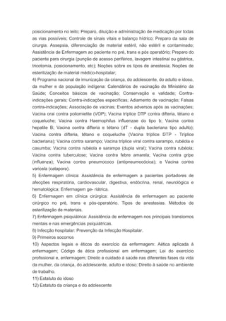 posicionamento no leito; Preparo, diluição e administração de medicação por todas
as vias possíveis; Controle de sinais vitais e balanço hídrico; Preparo da sala de
cirurgia. Assepsia, diferenciação de material estéril, não estéril e contaminado;
Assistência de Enfermagem ao paciente no pré, trans e pós operatório; Preparo do
paciente para cirurgia (punção de acesso periférico, lavagem intestinal ou gástrica,
tricotomia, posicionamento, etc); Noções sobre os tipos de anestesia; Noções de
esterilização de material médico-hospitalar;
4) Programa nacional de imunização da criança, do adolescente, do adulto e idoso,
da mulher e da população indígena: Calendários de vacinação do Ministério da
Saúde; Conceitos básicos de vacinação; Conservação e validade; Contra-
indicações gerais; Contra-indicações específicas; Adiamento de vacinação; Falsas
contra-indicações; Associação de vacinas; Eventos adversos após as vacinações;
Vacina oral contra poliomielite (VOP); Vacina tríplice DTP contra difteria, tétano e
coqueluche; Vacina contra Haemophilus influenzae do tipo b; Vacina contra
hepatite B; Vacina contra difteria e tétano (dT - dupla bacteriana tipo adulto);
Vacina contra difteria, tétano e coqueluche (Vacina tríplice DTP - Tríplice
bacteriana); Vacina contra sarampo; Vacina tríplice viral contra sarampo, rubéola e
caxumba; Vacina contra rubéola e sarampo (dupla viral); Vacina contra rubéola;
Vacina contra tuberculose; Vacina contra febre amarela; Vacina contra gripe
(influenza); Vacina contra pneumococo (antipneumocócica); e Vacina contra
varicela (catapora).
5) Enfermagem clínica: Assistência de enfermagem a pacientes portadores de
afecções respiratória, cardiovascular, digestiva, endócrina, renal, neurológica e
hematológica; Enfermagem ge- riátrica.
6) Enfermagem em clínica cirúrgica: Assistência de enfermagem ao paciente
cirúrgico no pré, trans e pós-operatório. Tipos de anestesias. Métodos de
esterilização de materiais.
7) Enfermagem psiquiátrica: Assistência de enfermagem nos principais transtornos
mentais e nas emergências psiquiátricas.
8) Infecção hospitalar: Prevenção da Infecção Hospitalar.
9) Primeiros socorros
10) Aspectos legais e éticos do exercício da enfermagem: Aética aplicada à
enfermagem; Código de ética profissional em enfermagem; Lei do exercício
profissional e, enfermagem; Direito e cuidado à saúde nas diferentes fases da vida
da mulher, da criança, do adolescente, adulto e idoso; Direito à saúde no ambiente
de trabalho.
11) Estatuto do idoso
12) Estatuto da criança e do adolescente
 