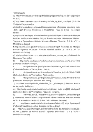13) Bibliografia
a) http://bvsms.saude.gov.br/bvs/publicacoes/progestores/leg_sus.pdf (Legislação
do SUS)
b) http://www.prosaude.org/publicacoes/guia/Guia_Vig_Epid_novo2.pdf (Guia de
Vigilância Epidemiológica);
c)http://bvsms.saude.gov.br/bvs/publicacoes/doencas_infecciosas_parasitaria_guia
_bols o.pdf (Doenças Infecciosas e Parasitárias - Guia de Bolso - 8a edição
revista)
d) http://portal.saude.gov.br/portal/arquivos/pdf/abcad21.pdf (Cadernos de Atenção
Básica - Vigilância em Saúde - Dengue, Esquistossomose, Hanseníase, Malária,
Tracoma e Tuberculose - Série A. Normas e Manuais Técnicos - C A B - n.º 21 -
Ministério da Saúde)
f) http://bvsms.saude.gov.br/bvs/publicacoes/abcad18.pdf (Cadernos de Atenção
Básica - Vigilância em Saúde - HIV/Aids, hepatites e outras DST - C A B - n.º 18 -
Ministério da Saúde).
g) http://portal.saude.gov.br/portal/arquivos/pdf/manu_normas_vac.pdf (Manual de
Normas de Vacinação)
h)         http://portal.saude.gov.br/portal/saude/profissional/area.cfm?id_area=1448
(Portal da Saúde / Vacinação),
i)            http://portal.saude.gov.br/portal/saude/visualizar_texto.cfm?idtxt=21462
(Calendário Básico de Vacinação da criança),
j)            http://portal.saude.gov.br/portal/saude/visualizar_texto.cfm?idtxt=21463
(Calendário Básico de Vacinação do Adolescente),
k)            http://portal.saude.gov.br/portal/saude/visualizar_texto.cfm?idtxt=21464
(calendário de vacinação do Adulto e do Idoso),
1) http://www.sbim.org.br/sbim_calendarios_2011_mulher.pdf (Calendário Básico
de Vacinação da Mulher),
m) http://portal.saude.gov.br/portal/arquivos/pdf/calen_indio_ena2010_tabelas.pdf
(Calendário Básico de Vacinação da População Indígena),
n)             http://189.28.128.100/dab/docs/publicacoes/cadernos_ab/abcad27.pdf
(Cadernos de Atenção Básica - Vigilância em Saúde - Diretrizes do NASF: Núcleo
de Apoio a Saúde da Família - C A B - n.º 27 - Ministério da Saúde)
o)         http://bvsms.saude.gov.br/bvs/publicacoes/Relatorio15_anos_Caracas.pdf
(Reforma Psiquiátrica e política de saúde mental no Brasil)
p)    http://www.blogenfermagem.com/2010/05/caderno-de-atencao-basica-saude-
do.html (Cadernos de Atenção Básica - Vigilância em Saúde - - C A B - n.º 5 -
Ministério da Saúde)
 