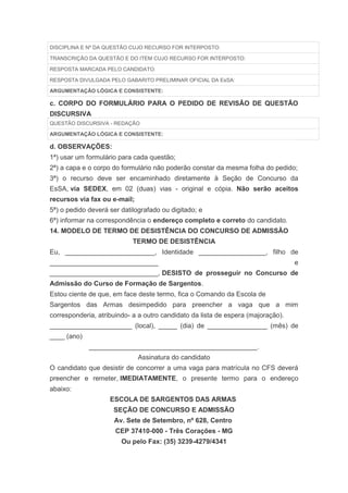 DISCIPLINA E Nº DA QUESTÃO CUJO RECURSO FOR INTERPOSTO:

TRANSCRIÇÃO DA QUESTÃO E DO ITEM CUJO RECURSO FOR INTERPOSTO:

RESPOSTA MARCADA PELO CANDIDATO:

RESPOSTA DIVULGADA PELO GABARITO PRELIMINAR OFICIAL DA EsSA:

ARGUMENTAÇÃO LÓGICA E CONSISTENTE:

c. CORPO DO FORMULÁRIO PARA O PEDIDO DE REVISÃO DE QUESTÃO
DISCURSIVA
QUESTÃO DISCURSIVA - REDAÇÃO

ARGUMENTAÇÃO LÓGICA E CONSISTENTE:

d. OBSERVAÇÕES:
1ª) usar um formulário para cada questão;
2ª) a capa e o corpo do formulário não poderão constar da mesma folha do pedido;
3ª) o recurso deve ser encaminhado diretamente à Seção de Concurso da
EsSA, via SEDEX, em 02 (duas) vias - original e cópia. Não serão aceitos
recursos via fax ou e-mail;
5ª) o pedido deverá ser datilografado ou digitado; e
6ª) informar na correspondência o endereço completo e correto do candidato.
14. MODELO DE TERMO DE DESISTÊNCIA DO CONCURSO DE ADMISSÃO
                            TERMO DE DESISTÊNCIA
Eu, ________________________, Identidade __________________, filho de
_____________________________                                                     e
_____________________________, DESISTO de prosseguir no Concurso de
Admissão do Curso de Formação de Sargentos.
Estou ciente de que, em face deste termo, fica o Comando da Escola de
Sargentos das Armas desimpedido para preencher a vaga que a mim
corresponderia, atribuindo- a a outro candidato da lista de espera (majoração).
______________________ (local), _____ (dia) de ________________ (mês) de
____ (ano)
             _____________________________________________.
                              Assinatura do candidato
O candidato que desistir de concorrer a uma vaga para matrícula no CFS deverá
preencher e remeter, IMEDIATAMENTE, o presente termo para o endereço
abaixo:
                    ESCOLA DE SARGENTOS DAS ARMAS
                     SEÇÃO DE CONCURSO E ADMISSÃO
                     Av. Sete de Setembro, nº 628, Centro
                      CEP 37410-000 - Três Corações - MG
                        Ou pelo Fax: (35) 3239-4279/4341
 