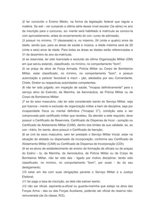 )2 ter concluído o Ensino Médio, na forma da legislação federal que regula a
matéria. Se esti - ver cursando a última série desse nível escolar (3a série) no ano
da inscrição para o concurso, so- mente será habilitado à matrícula se concluí-la
com aproveitamento, antes do encerramento do con- curso de admissão;
)3 possuir no mínimo, 17 (dezessete) e, no máximo, 24 (vinte e quatro) anos de
idade, sendo que, para as áreas de saúde e música, a idade máxima será de 26
(vinte e seis) anos de idade. Para todas as áreas as idades serão referenciadas a
31 de dezembro do ano da matrícula;
)4 se reservista, ter sido licenciado e excluído da última Organização Militar (OM)
em que serviu estando, classificado, no mínimo, no comportamento "bom";
)5 se praça da ativa de Força Armada, Polícia Militar ou Corpo de Bombeiros
Militar, estar classificado, no mínimo, no comportamento "bom", e possuir
autorização e parecer favorável à inscri - ção, atestados por seu Comandante,
Chefe, Diretor ou respectivas autoridades competentes;
)6 não ter sido julgado, em inspeção de saúde, "incapaz definitivamente" para o
serviço ativo do Exército, da Marinha, da Aeronáutica, de Polícia Militar ou de
Corpo de Bombeiros Militar;
)7 se do sexo masculino, não ter sido considerado isento do Serviço Militar, seja
por licencia - mento e exclusão de organização militar a bem da disciplina, seja por
incapacidade física ou mental definitiva ("Incapaz C"), condição esta a ser
comprovada pelo certificado militar que recebeu. Se atender a este requisito, deve
possuir o Certificado de Reservista, Certificado de Dispensa de Incor - poração ou
Certificado de Alistamento Militar (CAM), dentro dos limites de sua validade; se, ao
con - trário, for isento, deve possuir o Certificado de Isenção;
)8 se civil do sexo masculino, sem ter prestado o Serviço Militar Inicial, estar na
situação de alistado ou dispensado da incorporação, conforme seu Certificado de
Alistamento Militar (CAM) ou Certificado de Dispensa de Incorporação (CDI);
)9 se ex-aluno de estabelecimento de ensino de formação de oficiais ou de praças
do Exérci - to, da Marinha, da Aeronáutica, de Polícia Militar ou de Corpo de
Bombeiros Militar, não ter sido des - ligado por motivo disciplinar, tendo sido
classificado, no mínimo, no comportamento "bom", por ocasi - ão do seu
desligamento;
)10 estar em dia com suas obrigações perante o Serviço Militar e a Justiça
Eleitoral;
)11 ter pago a taxa de inscrição, se dela não estiver isento;
)12 não ser oficial, aspirante-a-oficial ou guarda-marinha que esteja na ativa das
Forças Arma - das ou das Forças Auxiliares, podendo ser oficial da reserva não-
remunerada (de 2a classe, R/2);
 