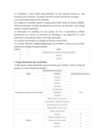 do Candidato, o qual estará disponibilizado no sítio daquela Escola ou será
fornecido como impresso, via postal. Deverão constar da Ficha de Inscrição:
a) as informações pessoais do candidato;
b) a opção do candidato quanto à Organização Militar Sede de Exame (OMSE),
dentre as previstas no edital de abertura do concurso de admissão, onde deseja
realizar o exame intelectual;
c) declaração do candidato de que aceita, de livre e espontânea vontade,
submeter-se às normas do concurso de admissão e às exigências do curso
pretendido e da profissão militar, caso seja matriculado.
d) o número de inscrição no Cadastro de Pessoa Física (CPF).
e) o código referente a (uma única) opção do candidato à área de sua escolha,
conforme os códigos do quadro abaixo:
CÓDIGO                                                    ÁREA

      1                            COMBATENTE/ LOGÍSTICA-TÉCNICA/AVIAÇÃO

      2                                                  MÚSICA

      3                                                  SAÚDE

c. Vagas destinadas aos candidatos
1) Não haverá vagas destinadas exclusivamente para militares, sendo constituído
apenas um único universo de seleção.
                                       DISTRIBUIÇÃO DE VAGAS

               ÁREA                                   CURSOS                   QUANTIDADE DE VAGAS

                                                      Infantaria

                                                      Cavalaria

                                                      Artilharia

                                                     Engenharia

                                                   Comunicações

Combatente Logística-Técnica Aviação                 Intendência                       1200

                                                     Topografia

                                            Material Bélico - Armamento

                                         Material Bélico - Mecânico Operador

                                           Manutenção de Comunicações

                                            Material Bélico - Mnt Vtr Auto

                                               Aviação - Manutenção

                                                      Clarineta                         15

                                             Flauta em dó/flautim em dó                 1

              Música                          Oboé em dó/ corne-inglês                  1

                                                      Saxhorne                          4

                                                      Saxofone                          6
 