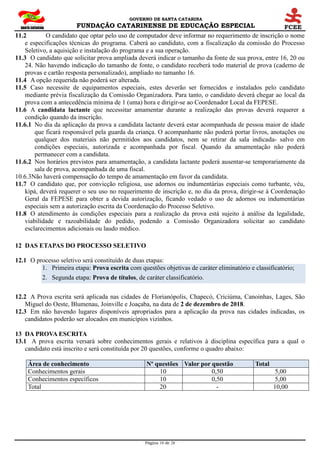GOVERNO DE SANTA CATARINA
FUNDAÇÃO CATARINENSE DE EDUCAÇÃO ESPECIAL
Página 10 de 28
11.2 O candidato que optar pelo uso de computador deve informar no requerimento de inscrição o nome
e especificações técnicas do programa. Caberá ao candidato, com a fiscalização da comissão do Processo
Seletivo, a aquisição e instalação do programa e a sua operação.
11.3 O candidato que solicitar prova ampliada deverá indicar o tamanho da fonte de sua prova, entre 16, 20 ou
24. Não havendo indicação do tamanho de fonte, o candidato receberá todo material de prova (caderno de
provas e cartão resposta personalizado), ampliado no tamanho 16.
11.4 A opção requerida não poderá ser alterada.
11.5 Caso necessite de equipamentos especiais, estes deverão ser fornecidos e instalados pelo candidato
mediante prévia fiscalização da Comissão Organizadora. Para tanto, o candidato deverá chegar ao local da
prova com a antecedência mínima de 1 (uma) hora e dirigir-se ao Coordenador Local da FEPESE.
11.6 A candidata lactante que necessitar amamentar durante a realização das provas deverá requerer a
condição quando da inscrição.
11.6.1 No dia da aplicação da prova a candidata lactante deverá estar acompanhada de pessoa maior de idade
que ficará responsável pela guarda da criança. O acompanhante não poderá portar livros, anotações ou
qualquer dos materiais não permitidos aos candidatos, nem se retirar da sala indicada- salvo em
condições especiais, autorizada e acompanhada por fiscal. Quando da amamentação não poderá
permanecer com a candidata.
11.6.2 Nos horários previstos para amamentação, a candidata lactante poderá ausentar-se temporariamente da
sala de prova, acompanhada de uma fiscal.
10.6.3Não haverá compensação do tempo de amamentação em favor da candidata.
11.7 O candidato que, por convicção religiosa, use adornos ou indumentárias especiais como turbante, véu,
kipá, deverá requerer o seu uso no requerimento de inscrição e, no dia da prova, dirigir-se à Coordenação
Geral da FEPESE para obter a devida autorização, ficando vedado o uso de adornos ou indumentárias
especiais sem a autorização escrita da Coordenação do Processo Seletivo.
11.8 O atendimento às condições especiais para a realização da prova está sujeito à análise da legalidade,
viabilidade e razoabilidade do pedido, podendo a Comissão Organizadora solicitar ao candidato
esclarecimentos adicionais ou laudo médico.
12 DAS ETAPAS DO PROCESSO SELETIVO
12.1 O processo seletivo será constituído de duas etapas:
1. Primeira etapa: Prova escrita com questões objetivas de caráter eliminatório e classificatório;
2. Segunda etapa: Prova de títulos, de caráter classificatório.
12.2 A Prova escrita será aplicada nas cidades de Florianópolis, Chapecó, Criciúma, Canoinhas, Lages, São
Miguel do Oeste, Blumenau, Joinville e Joaçaba, na data de 2 de dezembro de 2018.
12.3 Em não havendo lugares disponíveis apropriados para a aplicação da prova nas cidades indicadas, os
candidatos poderão ser alocados em municípios vizinhos.
13 DA PROVA ESCRITA
13.1 A prova escrita versará sobre conhecimentos gerais e relativos à disciplina específica para a qual o
candidato está inscrito e será constituída por 20 questões, conforme o quadro abaixo:
Área de conhecimento Nº questões Valor por questão Total
Conhecimentos gerais 10 0,50 5,00
Conhecimentos específicos 10 0,50 5,00
Total 20 - 10,00
 