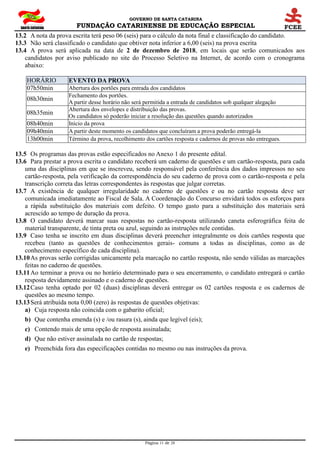 GOVERNO DE SANTA CATARINA
FUNDAÇÃO CATARINENSE DE EDUCAÇÃO ESPECIAL
Página 11 de 28
13.2 A nota da prova escrita terá peso 06 (seis) para o cálculo da nota final e classificação do candidato.
13.3 Não será classificado o candidato que obtiver nota inferior a 6,00 (seis) na prova escrita
13.4 A prova será aplicada na data de 2 de dezembro de 2018, em locais que serão comunicados aos
candidatos por aviso publicado no site do Processo Seletivo na Internet, de acordo com o cronograma
abaixo:
HORÁRIO EVENTO DA PROVA
07h50min Abertura dos portões para entrada dos candidatos
08h30min
Fechamento dos portões.
A partir desse horário não será permitida a entrada de candidatos sob qualquer alegação
08h35min
Abertura dos envelopes e distribuição das provas.
Os candidatos só poderão iniciar a resolução das questões quando autorizados
08h40min Início da prova
09h40min A partir deste momento os candidatos que concluíram a prova poderão entregá-la
13h00min Término da prova, recolhimento dos cartões resposta e cadernos de provas não entregues.
13.5 Os programas das provas estão especificados no Anexo 1 do presente edital.
13.6 Para prestar a prova escrita o candidato receberá um caderno de questões e um cartão-resposta, para cada
uma das disciplinas em que se inscreveu, sendo responsável pela conferência dos dados impressos no seu
cartão-resposta, pela verificação da correspondência do seu caderno de prova com o cartão-resposta e pela
transcrição correta das letras correspondentes às respostas que julgar corretas.
13.7 A existência de qualquer irregularidade no caderno de questões e ou no cartão resposta deve ser
comunicada imediatamente ao Fiscal de Sala. A Coordenação do Concurso envidará todos os esforços para
a rápida substituição dos materiais com defeito. O tempo gasto para a substituição dos materiais será
acrescido ao tempo de duração da prova.
13.8 O candidato deverá marcar suas respostas no cartão-resposta utilizando caneta esferográfica feita de
material transparente, de tinta preta ou azul, seguindo as instruções nele contidas.
13.9 Caso tenha se inscrito em duas disciplinas deverá preencher integralmente os dois cartões resposta que
recebeu (tanto as questões de conhecimentos gerais- comuns a todas as disciplinas, como as de
conhecimento específico de cada disciplina).
13.10As provas serão corrigidas unicamente pela marcação no cartão resposta, não sendo válidas as marcações
feitas no caderno de questões.
13.11Ao terminar a prova ou no horário determinado para o seu encerramento, o candidato entregará o cartão
resposta devidamente assinado e o caderno de questões.
13.12Caso tenha optado por 02 (duas) disciplinas deverá entregar os 02 cartões resposta e os cadernos de
questões ao mesmo tempo.
13.13Será atribuída nota 0,00 (zero) às respostas de questões objetivas:
a) Cuja resposta não coincida com o gabarito oficial;
b) Que contenha emenda (s) e /ou rasura (s), ainda que legível (eis);
c) Contendo mais de uma opção de resposta assinalada;
d) Que não estiver assinalada no cartão de respostas;
e) Preenchida fora das especificações contidas no mesmo ou nas instruções da prova.
 