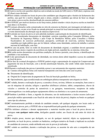 GOVERNO DE SANTA CATARINA
FUNDAÇÃO CATARINENSE DE EDUCAÇÃO ESPECIAL
Página 12 de 28
13.14A prova escrita com questões objetivas será avaliada na escala de 0,00 (zero) a 10,00 (dez), expressa com
02 (duas) casas decimais.
13.15Será vedada a entrada nos locais de prova dos candidatos que chegarem após o horário de fechamento dos
portões, seja qual for o motivo alegado para o atraso, estando o candidato que deixar de fazer ou chegar
com atraso a prova escrita, desclassificado do concurso público.
13.16A FEPESE, por motivos técnicos ou de força maior, poderá retardar o início da prova escrita ou transferir
suas datas e ou horários.
13.17Eventuais alterações serão comunicadas no sitio do concurso na Internet, por mensagem enviada para o e-
mail informado, ou por aviso fixado na entrada principal ou mural do local anteriormente determinado, caso
o evento determinante da alteração seja de natureza imprevisível.
13.18A entrada nos locais de prova só será admitida mediante a apresentação de documento de identificação.
13.18.1 São considerados documentos de identidade: carteiras expedidas pelos Comandos Militares, pelas
Secretarias de Segurança Pública e pelo Corpo de Bombeiros Militar, pelos Conselhos e Ordens
fiscalizadores de exercício profissional, passaporte, certificado de reservista, carteiras funcionais
expedidas por órgão público que, por lei federal, valham como identidade, carteira de trabalho e carteira
nacional de habilitação, com foto.
13.19Em caso de perda, furto ou roubo do documento de identidade original, o candidato deverá apresentar
documento que ateste o registro da ocorrência em órgão policial, expedido há, no máximo, trinta dias.
13.20Só serão aceitos documentos em perfeitas condições, de forma a permitir, com clareza, a identificação do
candidato e sua assinatura.
13.21A não apresentação de documento de identidade, nos termos deste edital impedirá o acesso do candidato
ao local de prova.
13.22Em face de eventual divergência a FEPESE poderá exigir a apresentação do original do Comprovante de
pagamento da taxa de Inscrição, com a devida autenticação bancária, não sendo válida cópia mesmo que
autenticada.
13.23Durante a realização das provas é permitida a posse e uso unicamente dos seguintes materiais:
a) Canetas esferográficas feitas com material transparente com tinta das cores azul ou preta;
b) Documento de identificação;
c) Original do Comprovante do pagamento da Taxa de Inscrição guardado no bolso;
d) Opcionalmente, água acondicionada em embalagem plástica transparente sem etiqueta ou rótulo.
13.24É vedada, durante a realização da prova, a consulta a livros, revistas, folhetos ou anotações, bem como o
uso de máquinas de calcular, relógios e aparelhos telefônicos celulares, tablet, computadores, chaves de
veículos e controles de portas de automóveis e ou garagens, transmissores, receptores de ondas
eletromagnéticas e ou ainda qualquer equipamento elétrico ou eletrônico e ou o porte de armamento.
13.25Também é proibido o fumo, a ingestão de alimentos, uso de medicamentos e óculos escuros (salvo por
prescrição médica apresentada a um fiscal de sala antes do início da prova), chapéus ou bonés ou qualquer
outro tipo de cobertura.
13.26É terminantemente proibida a entrada de candidato armado, sob qualquer alegação, nos locais onde se
realizarem as provas, pois, a FEPESE não se responsabilizará pela guarda de qualquer armamento.
13.27Os telefones celulares e demais equipamentos e materiais trazidos para o local da prova devem ser
entregues sem qualquer outro aviso, desligados quando couber, aos fiscais da sala antes do início da
prova.
13.28A simples posse, mesmo que desligado, ou uso de qualquer material, objeto ou equipamento não
permitido, no local da prova, corredor ou banheiros, configura tentativa de fraude e implicará na exclusão
do candidato do concurso, sendo atribuída nota zero às provas já realizadas.
13.29É vedado ao candidato, durante a realização das provas, se ausentar da sala sem a companhia de um
fiscal.
 