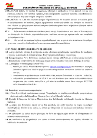 GOVERNO DE SANTA CATARINA
FUNDAÇÃO CATARINENSE DE EDUCAÇÃO ESPECIAL
Página 13 de 28
13.30A FEPESE poderá, por medida de segurança, submeter os candidatos a revista pessoal e ou de seus
pertences, inclusive com varredura eletrônica, bem como proceder a qualquer momento a sua identificação
datiloscópica ou dele fazer imagem fotográfica ou vídeo.
13.31A FEPESE e a FCEE não assumem qualquer responsabilidade por acidentes pessoais e ou avaria, perda
ou desaparecimento dos materiais, objetos, equipamentos, mesmo que tenham sido entregues aos fiscais de
sala, veículos ou qualquer outro bem trazido pelos candidatos para o local de prova ou qualquer tipo de
dano que vierem a sofrer.
13.32 Todas as despesas decorrentes da obtenção ou entrega de documentos, bem como as de transporte e
ou alimentação são de inteira responsabilidade dos candidatos, mesmo que a prova venha a ser transferida
por qualquer motivo.
13.33 Não haverá, em qualquer hipótese, segunda chamada para as provas nem a realização de qualquer
prova e ou exame fora dos horários e locais marcados para todos os candidatos.
14 DA PROVA DE TÍTULOS E TEMPO DE SERVIÇO
14.1 A prova de títulos e tempo de serviço visa avaliar a formação complementar e experiência dos candidatos
e consiste na pontuação da titulação e tempo de serviço apresentado pelos concorrentes.
14.2 Para participar da Prova de Títulos o candidato deverá entregar à FEPESE, até o último dia de inscrições
a documentação comprobatória dos títulos que desejar serem pontuados, bem como, do tempo de serviço.
14.3 A entrega da documentação poderá ser feita:
1. On line, no site do Processo Seletivo (público http://2018fcee.fepese.org.br/) no momento da inscrição,
fazendo o upload dos arquivos (digitalizados) correspondentes ao título ou certidão de tempo de
serviço;
2. Pessoalmente ou por Procurador, na sede da FEPESE, nos dias úteis das 8h às 12h e das 13h às 17h;
3. Pelo correio, preferencialmente via SEDEX. No caso de remessa pelo correio os documentos devem
ser postados com a devida antecedência, pois só serão avaliados os que forem entregues à FEPESE
até o último dia de inscrições.
14.4 Poderão ser apresentados para pontuação:
14.4.1 Cópia de certificado ou diploma de curso de Pós-graduação em nível de especialização, ou mestrado, ou
doutorado na área da Educação ou Educação Especial ou Educação Inclusiva;
14.5 Certidão de Tempo de Serviço no Magistério na área da Educação ou Educação Especial ou Educação
Inclusiva;
14.6 As cópias dos documentos devem ser de boa qualidade, não conter manchas ou rasgos ou qualquer
imperfeição que dificulte a sua análise. As cópias que não possam ser analisadas com facilidade não serão
pontuadas.
14.7 Os certificados de cursos de pós-graduação em nível de especialização devem ser acompanhados do
respectivo histórico escolar.
14.8 Os certificados de pós-graduação não serão avaliados cumulativamente aos àqueles utilizados na
habilitação do candidato.
 