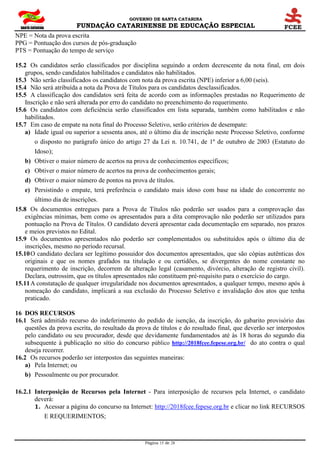 GOVERNO DE SANTA CATARINA
FUNDAÇÃO CATARINENSE DE EDUCAÇÃO ESPECIAL
Página 15 de 28
NPE = Nota da prova escrita
PPG = Pontuação dos cursos de pós-graduação
PTS = Pontuação do tempo de serviço
15.2 Os candidatos serão classificados por disciplina seguindo a ordem decrescente da nota final, em dois
grupos, sendo candidatos habilitados e candidatos não habilitados.
15.3 Não serão classificados os candidatos com nota da prova escrita (NPE) inferior a 6,00 (seis).
15.4 Não será atribuída a nota da Prova de Títulos para os candidatos desclassificados.
15.5 A classificação dos candidatos será feita de acordo com as informações prestadas no Requerimento de
Inscrição e não será alterada por erro do candidato no preenchimento do requerimento.
15.6 Os candidatos com deficiência serão classificados em lista separada, também como habilitados e não
habilitados.
15.7 Em caso de empate na nota final do Processo Seletivo, serão critérios de desempate:
a) Idade igual ou superior a sessenta anos, até o último dia de inscrição neste Processo Seletivo, conforme
o disposto no parágrafo único do artigo 27 da Lei n. 10.741, de 1º de outubro de 2003 (Estatuto do
Idoso);
b) Obtiver o maior número de acertos na prova de conhecimentos específicos;
c) Obtiver o maior número de acertos na prova de conhecimentos gerais;
d) Obtiver o maior número de pontos na prova de títulos.
e) Persistindo o empate, terá preferência o candidato mais idoso com base na idade do concorrente no
último dia de inscrições.
15.8 Os documentos entregues para a Prova de Títulos não poderão ser usados para a comprovação das
exigências mínimas, bem como os apresentados para a dita comprovação não poderão ser utilizados para
pontuação na Prova de Títulos. O candidato deverá apresentar cada documentação em separado, nos prazos
e meios previstos no Edital.
15.9 Os documentos apresentados não poderão ser complementados ou substituídos após o último dia de
inscrições, mesmo no período recursal.
15.10O candidato declara ser legítimo possuidor dos documentos apresentados, que são cópias autênticas dos
originais e que os nomes grafados na titulação e ou certidões, se divergentes do nome constante no
requerimento de inscrição, decorrem de alteração legal (casamento, divórcio, alteração de registro civil).
Declara, outrossim, que os títulos apresentados não constituem pré-requisito para o exercício do cargo.
15.11A constatação de qualquer irregularidade nos documentos apresentados, a qualquer tempo, mesmo após à
nomeação do candidato, implicará a sua exclusão do Processo Seletivo e invalidação dos atos que tenha
praticado.
16 DOS RECURSOS
16.1 Será admitido recurso do indeferimento do pedido de isenção, da inscrição, do gabarito provisório das
questões da prova escrita, do resultado da prova de títulos e do resultado final, que deverão ser interpostos
pelo candidato ou seu procurador, desde que devidamente fundamentados até às 18 horas do segundo dia
subsequente à publicação no sítio do concurso público http://2018fcee.fepese.org.br/ do ato contra o qual
deseja recorrer.
16.2 Os recursos poderão ser interpostos das seguintes maneiras:
a) Pela Internet; ou
b) Pessoalmente ou por procurador.
16.2.1 Interposição de Recursos pela Internet - Para interposição de recursos pela Internet, o candidato
deverá:
1. Acessar a página do concurso na Internet: http://2018fcee.fepese.org.br e clicar no link RECURSOS
E REQUERIMENTOS;
 