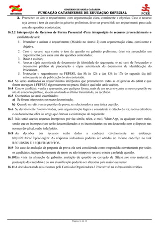 GOVERNO DE SANTA CATARINA
FUNDAÇÃO CATARINENSE DE EDUCAÇÃO ESPECIAL
Página 16 de 28
2. Preencher on line o requerimento com argumentação clara, consistente e objetiva. Caso o recurso
seja contra o teor da questão ou gabarito preliminar, deve ser preenchido um requerimento para cada
uma das questões contestadas;
16.2.2 Interposição de Recursos de Forma Presencial -Para interposição de recursos presencialmente o
candidato deverá:
1. Preencher e assinar o requerimento (Modelo no Anexo 2) com argumentação clara, consistente e
objetiva.
2. Caso o recurso seja contra o teor da questão ou gabarito preliminar, deve ser preenchido um
requerimento para cada uma das questões contestadas;
3. Datar e assinar;
4. Anexar cópia autenticada do documento de identidade do requerente; e- no caso de Procurador o
documento público de procuração e cópia autenticada do documento de identificação do
Procurador.
5. Protocolar o requerimento na FEPESE, das 8h às 12h e das 13h às 17h do segundo dia útil
subsequente ao da publicação do ato contestado.
16.3 Só serão analisados os requerimentos interpostos que preencherem todas as exigências do edital e que
forem entregues à FEPESE rigorosamente no prazo, findo o qual não serão aceitos.
16.4 Caso o candidato venha a apresentar, por qualquer forma, mais de um recurso contra a mesma questão ou
ato do concurso público, só será analisado o último transmitido, ou recebido.
16.5 Os recursos só serão examinados:
a) Se forem interpostos no prazo determinado;
b) Quando se referirem a questões da prova, se relacionados a uma única questão;
16.6 Se devidamente fundamentados, com argumentação lógica e consistente e citação da lei, norma editalícia
e ou documento, obra ou artigo que embasa a contestação do requerente.
16.7 Não serão aceitos recursos interpostos por fac-símile, telex, e-mail, WhatsApp, ou qualquer outro meio,
sendo que os intempestivos serão desconsiderados e os inconsistentes ou em desacordo com o disposto nas
normas do edital, serão indeferidos.
16.8 As decisões dos recursos serão dadas a conhecer coletivamente no endereço:
http://2018fcee.fepese.org.br. As respostas individuais poderão ser obtidas no mesmo endereço no link
RECURSOS E REQUERIMENTOS.
16.9 No caso de anulação de pergunta da prova ela será considerada como respondida corretamente por todos
os candidatos, independentemente de terem ou não interposto recurso contra a referida questão.
16.10Em vista da alteração de gabarito, anulação de questão ou correção de Oficio por erro material, a
pontuação do candidato e ou sua classificação poderão ser alteradas para maior ou menor.
16.11A decisão exarada nos recursos pela Comissão Organizadora é irrecorrível na esfera administrativa.
 
