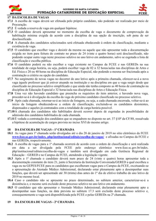 GOVERNO DE SANTA CATARINA
FUNDAÇÃO CATARINENSE DE EDUCAÇÃO ESPECIAL
Página 17 de 28
17 DA ESCOLHA DE VAGAS
17.1 A escolha de vagas deverá ser efetuada pelo próprio candidato, não podendo ser realizada por meio de
Procuração.
17.2 É vedada a reserva de vaga em qualquer hipótese.
17.3 O candidato deverá apresentar no momento da escolha de vaga o documento de comprovação da
habilitação mínima exigida de acordo com a disciplina de sua opção de inscrição, sob pena de ser
desclassificado.
17.4 A chamada dos candidatos selecionados será efetuada obedecendo à ordem de classificação, mediante a
existência de vaga.
17.5 O candidato que escolher vaga e desistir da mesma ou aquele que não apresentar toda a documentação
exigida no item para feitura do contrato no prazo de 24 (vinte e quatro horas) será desclassificado, não
podendo ocupar outra vaga neste processo seletivo no ano letivo em andamento, salvo se esgotada a lista de
classificação e escolha pública.
17.6 O candidato poderá ou não escolher a vaga existente no Campus da FCEE e nas GEREDs na sua
totalidade de carga horária, ou seja, poderá escolher vaga de 02 à 32 horas/aulas nas disciplinas de Artes e
Ed. Física e 20 ou 40 horas na disciplina de Educação Especial, não podendo a mesma ser fracionada após a
contratação a critério ou opção do candidato.
17.7 No surgimento de novas vagas no decorrer do ano letivo após a primeira chamada, oferecer-se-á a nova
vaga àquele professor que já estiver atuando na instituição e na disciplina em que a vaga surgir desde que
classificado no processo seletivo simplificado e que ainda não tenha composto as 40 horas de contratação na
disciplina de Educação Especial e 32 horas/aula nas disciplinas de Artes e Educação Física.
17.8 Uma vez não havendo candidato que preencha os requisitos do item anterior, e havendo nova vaga,
proceder-se-á à divulgação da escolha da vaga do próximo candidato classificado no processo seletivo.
17.9 Após cada chamada, retornar-se-á ao início da listagem, ou seja, a cada chamada encerrada, voltar-se-á ao
início da listagem obedecendo-se a ordem de classificação, excluindo-se os candidatos desistentes,
dispensados e aqueles já contratados com a totalidade de carga horária possível.
17.10A chamada dos candidatos não habilitados deverá ocorrer depois de esgotadas às possibilidades de
admissão dos candidatos habilitados de cada chamada.
17.11É vedada a contratação dos candidatos que se enquadrem no disposto no art. 37 §10º da CF/88, ressalvada
a hipótese de acumulação de cargos prevista no inciso XVI do mesmo artigo.
18 DA ESCOLHA DE VAGAS - 1ª CHAMADA
18.1 As vagas para 1ª chamada serão divulgadas até o dia 28 de janeiro de 2019 no sítio eletrônico da FCEE
www.fcee.sc.gov.br/index. php/institucional/editais/escolha-de-vagas/ e afixadas no Campus da FCEE e
nas GEREDs, respectivamente.
18.2 A escolha de vagas para a 1ª chamada ocorrerá de acordo com a ordem de classificação e será realizada
em data a ser divulgada pela FCEE pelo endereço eletrônico www.fcee.sc.gov.br/index.
php/institucional/editais/escolha-de-vagas e também será divulgado em cada Gerência Regional de
Educação – GERED e no Campus da FCEE, atendendo a legislação vigente.
18.3 Após a 1ª chamada o candidato deverá num prazo de 24 (vinte e quatro) horas apresentar toda a
documentação constante do item 21, junto à Secretaria da Instituição Conveniada/GERED a qual escolheu a
vaga ou na GEPES/FCEE para os candidatos que escolheram vagas para o Campus da FCEE, excetuando-se
a apresentação do Atestado Médico Admissional, declarando estar plenamente apto a desempenhar suas
funções, que deverá ser apresentado até 30 (trinta) dias antes do 1º dia de efetivo trabalho do ano letivo de
2019 no mesmo local.
18.4 Caso o candidato não se apresente no prazo determinado, no subitem anterior, caracterizar-se-á a
desistência e, o mesmo será excluído deste processo seletivo no ano letivo em andamento.
18.5 O candidato que não apresentar o Atestado Médico Admissional, declarando estar plenamente apto a
desempenhar suas funções, na data prevista no subitem 17.3 será excluído deste processo seletivo e,
consequentemente a vaga será disponibilizada pela FCEE e pelas GEREDs na 2ª chamada.
19 DA ESCOLHA DE VAGAS - 2ª CHAMADA
 