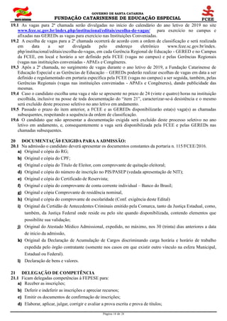 GOVERNO DE SANTA CATARINA
FUNDAÇÃO CATARINENSE DE EDUCAÇÃO ESPECIAL
Página 18 de 28
19.1 As vagas para 2ª chamada serão divulgadas no início do calendário do ano letivo de 2019 no site
www.fcee.sc.gov.br/index.php/institucional/editais/escolha-de-vagas/ para exercício no campus e
afixadas nas GEREDs as vagas para exercício nas Instituições Conveniadas.
19.2 A escolha de vagas para a 2ª chamada ocorrerá de acordo com a ordem de classificação e será realizada
em data a ser divulgada pelo endereço eletrônico www.fcee.sc.gov.br/index.
php/institucional/editais/escolha-de-vagas, em cada Gerência Regional de Educação - GERED e no Campus
da FCEE, em local e horário a ser definido pela FCEE (vagas no campus) e pelas Gerências Regionais
(vagas nas instituições conveniadas - APAEs e Congêneres.
19.3 Após a 2ª chamada, no surgimento de vagas durante o ano letivo de 2019, a Fundação Catarinense de
Educação Especial e as Gerências de Educação – GEREDs poderão realizar escolhas de vagas em data a ser
definido e regulamentado em portaria específica pela FCEE (vagas no campus) a ser seguida, também, pelas
Gerências Regionais (vagas nas instituições conveniadas - APAEs e Congêneres), dando publicidade das
mesmas.
19.4 Caso o candidato escolha uma vaga e não se apresente no prazo de 24 (vinte e quatro) horas na instituição
escolhida, inclusive na posse de toda documentação do “item 21”, caracterizar-se-á desistência e o mesmo
será excluído deste processo seletivo no ano letivo em andamento.
19.5 Passado o prazo do item anterior, a FCEE e as GEREDs disponibilizarão esta(s) vaga(s) as chamadas
subsequentes, respeitando a sequência da ordem de classificação.
19.6 O candidato que não apresentar a documentação exigida será excluído deste processo seletivo no ano
letivo em andamento, e, consequentemente a vaga será disponibilizada pela FCEE e pelas GEREDs nas
chamadas subsequentes.
20 DOCUMENTAÇÃ0 EXIGIDA PARAAADMISSÃO:
20.1 Na admissão o candidato deverá apresentar os documentos constantes da portaria n. 115/FCEE/2016.
a) Original e cópia do RG;
b) Original e cópia do CPF;
c) Original e cópia do Título de Eleitor, com comprovante de quitação eleitoral;
d) Original e cópia do número de inscrição no PIS/PASEP (vedada apresentação de NIT);
e) Original e cópia do Certificado de Reservista;
f) Original e cópia do comprovante de conta corrente individual – Banco do Brasil;
g) Original e cópia Comprovante de residência nominal,
h) Original e cópia do comprovante de escolaridade (Conf. exigência deste Edital)
i) Original da Certidão de Antecedentes Criminais emitido pela Comarca, tanto da Justiça Estadual, como,
também, da Justiça Federal onde reside ou pelo site quando disponibilizada, contendo elementos que
possibilite sua validação;
j) Original do Atestado Médico Admissional, expedido, no máximo, nos 30 (trinta) dias anteriores a data
de início da admissão,
k) Original da Declaração de Acumulação de Cargos discriminando carga horária e horário de trabalho
expedida pelo órgão contratante (somente nos casos em que existir outro vínculo na esfera Municipal,
Estadual ou Federal).
l) Declaração de bens e valores.
21 DELEGAÇÃO DE COMPETÊNCIA
21.1 Ficam delegadas competências à FEPESE para:
a) Receber as inscrições;
b) Deferir e indeferir as inscrições e apreciar recursos;
c) Emitir os documentos de confirmação de inscrições;
d) Elaborar, aplicar, julgar, corrigir e avaliar a prova escrita e prova de títulos;
 