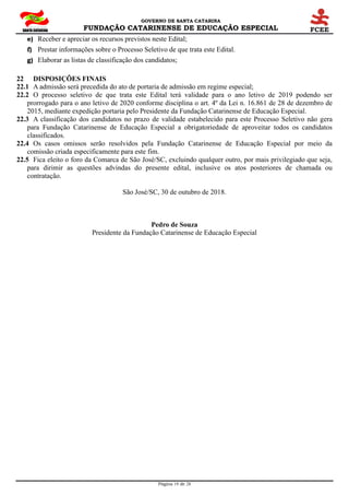GOVERNO DE SANTA CATARINA
FUNDAÇÃO CATARINENSE DE EDUCAÇÃO ESPECIAL
Página 19 de 28
e) Receber e apreciar os recursos previstos neste Edital;
f) Prestar informações sobre o Processo Seletivo de que trata este Edital.
g) Elaborar as listas de classificação dos candidatos;
22 DISPOSIÇÕES FINAIS
22.1 A admissão será precedida do ato de portaria de admissão em regime especial;
22.2 O processo seletivo de que trata este Edital terá validade para o ano letivo de 2019 podendo ser
prorrogado para o ano letivo de 2020 conforme disciplina o art. 4º da Lei n. 16.861 de 28 de dezembro de
2015, mediante expedição portaria pelo Presidente da Fundação Catarinense de Educação Especial.
22.3 A classificação dos candidatos no prazo de validade estabelecido para este Processo Seletivo não gera
para Fundação Catarinense de Educação Especial a obrigatoriedade de aproveitar todos os candidatos
classificados.
22.4 Os casos omissos serão resolvidos pela Fundação Catarinense de Educação Especial por meio da
comissão criada especificamente para este fim.
22.5 Fica eleito o foro da Comarca de São José/SC, excluindo qualquer outro, por mais privilegiado que seja,
para dirimir as questões advindas do presente edital, inclusive os atos posteriores de chamada ou
contratação.
São José/SC, 30 de outubro de 2018.
Pedro de Souza
Presidente da Fundação Catarinense de Educação Especial
 
