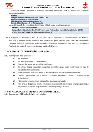 GOVERNO DE SANTA CATARINA
FUNDAÇÃO CATARINENSE DE EDUCAÇÃO ESPECIAL
Página 2 de 28
Pessoalmente ou por Procurador devidamente habilitado, na sede da FEPESE, no endereço e horários
abaixo estabelecidos:
FEPESE
Campus Universitário Reitor João David Ferreira Lima
Universidade Federal de Santa Catarina
CEP: 88040-900- Trindade - Florianópolis, SC.
Horário: 8h às 12h e das 14h às 17h. (dias úteis).
Via postal (quando for permitido pela norma do Edital), para o seguinte endereço:
FEPESE – Processo seletivo da FCEE
Campus Universitário Reitor João David Ferreira Lima- Universidade Federal de Santa Catarina (UFSC)
Caixa Postal: 5067. 88040-970 • Trindade • Florianópolis, SC.
1.10.A postagem dos documentos deve ser feita com a devida antecedência, preferencialmente por SEDEX,
para que os mesmos sejam recebidos pela FEPESE no prazo previsto pelo Edital. Os documentos
recebidos intempestivamente não serão analisados, mesmo que postados em data anterior, valendo para
fins de direito a data de entrega constante do registro do Correio.
2. DOS REQUISITOS INDISPENSÁVEIS PARAADMISSÃO
2.1. São requisitos para admissão:
a) Ser brasileiro;
b) Ter idade mínima de 18 (dezoito) anos;
c) Estar em dia com o serviço militar e eleitoral;
d) Ter aptidão física e mental para o exercício das atribuições do cargo, comprovada por meio de
atestado médico ocupacional;
e) Estar legalmente habilitado para o exercício da função na qual está sendo admitido;
f) Estar em conformidade com as disposições contidas no inciso XVI do art. 37 da Constituição
da República;
g) Não registrar sentença penal condenatória transitada em julgado; e
h) Não ter sido dispensado nos 03 (três) anos imediatamente anteriores à inscrição por sanção
em processo disciplinar ou por abandono ao serviço sem justificativa.
3. DAS DISCIPLINAS E DA ESCOLARIDADE MÍNIMA EXIGIDA
3.1. Campus da FCEE ou instituições conveniadas:
 