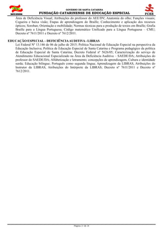 GOVERNO DE SANTA CATARINA
FUNDAÇÃO CATARINENSE DE EDUCAÇÃO ESPECIAL
Página 21 de 28
Área de Deficiência Visual; Atribuições do professor do AEE/DV; Anatomia do olho; Funções visuais;
Cegueira e baixa visão; Etapas de aprendizagem do Braille; Conhecimento e aplicação dos recursos
ópticos; Soroban; Orientação e mobilidade; Normas técnicas para a produção de textos em Braille; Grafia
Braille para a Língua Portuguesa; Código matemático Unificado para a Língua Portuguesa – CMU;
Decreto nº 7611/2011 e Decreto nº 7612/2011.
EDUCAÇÃO ESPECIAL– DEFICIÊNCIAAUDITIVA- LIBRAS
Lei Federal Nº 13.146 de 06 de julho de 2015; Política Nacional de Educação Especial na perspectiva da
Educação Inclusiva; Política de Educação Especial de Santa Catarina e Programa pedagógico da política
de Educação Especial de Santa Catarina; Decreto Federal nº 5626/05; Caracterização do serviço de
Atendimento Educacional Especializado na Área da Deficiência Auditiva – SAEDE/DA; Atribuições do
professor do SAEDE/DA; Alfabetização e letramento; concepções de aprendizagem, Cultura e identidade
surda; Educação bilíngue; Português como segunda língua; Aprendizagem da LIBRAS, Atribuições do
Instrutor da LIBRAS, Atribuições do Intérprete da LIBRAS; Decreto nº 7611/2011 e Decreto nº
7612/2011.
 