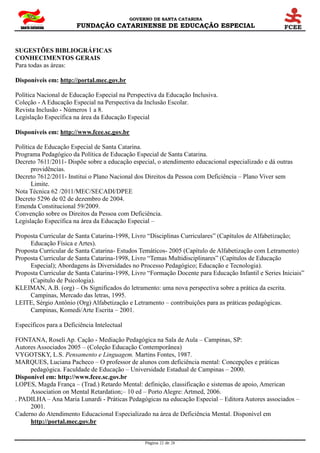 GOVERNO DE SANTA CATARINA
FUNDAÇÃO CATARINENSE DE EDUCAÇÃO ESPECIAL
Página 22 de 28
SUGESTÕES BIBLIOGRÁFICAS
CONHECIMENTOS GERAIS
Para todas as áreas:
Disponíveis em: http://portal.mec.gov.br
Política Nacional de Educação Especial na Perspectiva da Educação Inclusiva.
Coleção - A Educação Especial na Perspectiva da Inclusão Escolar.
Revista Inclusão - Números 1 a 8.
Legislação Específica na área da Educação Especial
Disponíveis em: http://www.fcee.sc.gov.br
Política de Educação Especial de Santa Catarina.
Programa Pedagógico da Política de Educação Especial de Santa Catarina.
Decreto 7611/2011- Dispõe sobre a educação especial, o atendimento educacional especializado e dá outras
providências.
Decreto 7612/2011- Institui o Plano Nacional dos Direitos da Pessoa com Deficiência – Plano Viver sem
Limite.
Nota Técnica 62 /2011/MEC/SECADI/DPEE
Decreto 5296 de 02 de dezembro de 2004.
Emenda Constitucional 59/2009.
Convenção sobre os Direitos da Pessoa com Deficiência.
Legislação Específica na área da Educação Especial –
Proposta Curricular de Santa Catarina-1998, Livro “Disciplinas Curriculares” (Capítulos de Alfabetização;
Educação Física e Artes).
Proposta Curricular de Santa Catarina- Estudos Temáticos- 2005 (Capítulo de Alfabetização com Letramento)
Proposta Curricular de Santa Catarina-1998, Livro “Temas Multidisciplinares” (Capítulos de Educação
Especial); Abordagens às Diversidades no Processo Pedagógico; Educação e Tecnologia).
Proposta Curricular de Santa Catarina-1998, Livro “Formação Docente para Educação Infantil e Series Iniciais”
(Capitulo de Psicologia).
KLEIMAN, A.B. (org) – Os Significados do letramento: uma nova perspectiva sobre a prática da escrita.
Campinas, Mercado das letras, 1995.
LEITE, Sérgio Antônio (Org) Alfabetização e Letramento – contribuições para as práticas pedagógicas.
Campinas, Komedi/Arte Escrita – 2001.
Específicos para a Deficiência Intelectual
FONTANA, Roseli Ap. Cação - Mediação Pedagógica na Sala de Aula – Campinas, SP:
Autores Associados 2005 – (Coleção Educação Contemporânea)
VYGOTSKY, L.S. Pensamento e Linguagem. Martins Fontes, 1987.
MARQUES, Luciana Pacheco – O professor de alunos com deficiência mental: Concepções e práticas
pedagógica. Faculdade de Educação – Universidade Estadual de Campinas – 2000.
Disponível em: http://www.fcee.sc.gov.br
LOPES, Magda França – (Trad.) Retardo Mental: definição, classificação e sistemas de apoio, American
Association on Mental Retardation;– 10 ed – Porto Alegre: Artmed, 2006.
. PADILHA – Ana Maria Lunardi - Práticas Pedagógicas na educação Especial – Editora Autores associados –
2001.
Caderno do Atendimento Educacional Especializado na área de Deficiência Mental. Disponível em
http://portal.mec.gov.br
 