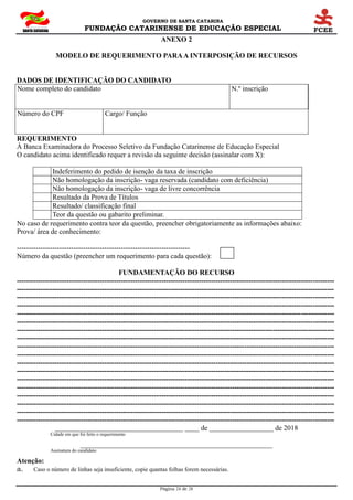 GOVERNO DE SANTA CATARINA
FUNDAÇÃO CATARINENSE DE EDUCAÇÃO ESPECIAL
Página 24 de 28
ANEXO 2
MODELO DE REQUERIMENTO PARAA INTERPOSIÇÃO DE RECURSOS
DADOS DE IDENTIFICAÇÃO DO CANDIDATO
Nome completo do candidato N.º inscrição
Número do CPF Cargo/ Função
REQUERIMENTO
À Banca Examinadora do Processo Seletivo da Fundação Catarinense de Educação Especial
O candidato acima identificado requer a revisão da seguinte decisão (assinalar com X):
Indeferimento do pedido de isenção da taxa de inscrição
Não homologação da inscrição- vaga reservada (candidato com deficiência)
Não homologação da inscrição- vaga de livre concorrência
Resultado da Prova de Títulos
Resultado/ classificação final
Teor da questão ou gabarito preliminar.
No caso de requerimento contra teor da questão, preencher obrigatoriamente as informações abaixo:
Prova/ área de conhecimento:
-------------------------------------------------------------------------
Número da questão (preencher um requerimento para cada questão):
FUNDAMENTAÇÃO DO RECURSO
--------------------------------------------------------------------------------------------------------------------------------------
--------------------------------------------------------------------------------------------------------------------------------------
--------------------------------------------------------------------------------------------------------------------------------------
--------------------------------------------------------------------------------------------------------------------------------------
--------------------------------------------------------------------------------------------------------------------------------------
--------------------------------------------------------------------------------------------------------------------------------------
--------------------------------------------------------------------------------------------------------------------------------------
--------------------------------------------------------------------------------------------------------------------------------------
--------------------------------------------------------------------------------------------------------------------------------------
--------------------------------------------------------------------------------------------------------------------------------------
--------------------------------------------------------------------------------------------------------------------------------------
--------------------------------------------------------------------------------------------------------------------------------------
--------------------------------------------------------------------------------------------------------------------------------------
--------------------------------------------------------------------------------------------------------------------------------------
--------------------------------------------------------------------------------------------------------------------------------------
--------------------------------------------------------------------------------------------------------------------------------------
--------------------------------------------------------------------------------------------------------------------------------------
--------------------------------------------------------------------------------------------------------------------------------------
____________________________________ ____ de __________________ de 2018
Cidade em que foi feito o requerimento
______________________________________________________
Assinatura do candidato
Atenção:
a. Caso o número de linhas seja insuficiente, copie quantas folhas forem necessárias.
 