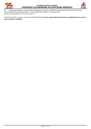 GOVERNO DE SANTA CATARINA
FUNDAÇÃO CATARINENSE DE EDUCAÇÃO ESPECIAL
Página 25 de 28
b. Entregue pessoalmente, por procurador devidamente constituído na FEPESE-Campus Reitor João David Ferreira Lima.
Universidade Federal de Santa Catarina – UFSC. 88040-900- Trindade – Florianópolis, SC.
Horário: dias úteis das 8h às 12h e das 13h às 17h.
Só serão analisados os recursos entregues à FEPESE até às 17 horas do segundo dia útil subsequente à publicação do ato contra o
qual se insurge o candidato.
 