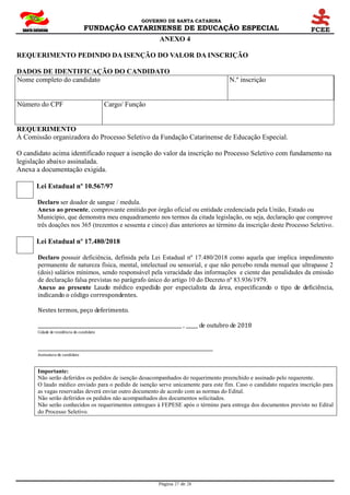 GOVERNO DE SANTA CATARINA
FUNDAÇÃO CATARINENSE DE EDUCAÇÃO ESPECIAL
Página 27 de 28
ANEXO 4
REQUERIMENTO PEDINDO DA ISENÇÃO DO VALOR DA INSCRIÇÃO
DADOS DE IDENTIFICAÇÃO DO CANDIDATO
Nome completo do candidato N.º inscrição
Número do CPF Cargo/ Função
REQUERIMENTO
À Comissão organizadora do Processo Seletivo da Fundação Catarinense de Educação Especial.
O candidato acima identificado requer a isenção do valor da inscrição no Processo Seletivo com fundamento na
legislação abaixo assinalada.
Anexa a documentação exigida.
Lei Estadual nº 10.567/97
Declaro ser doador de sangue / medula.
Anexo ao presente, comprovante emitido por órgão oficial ou entidade credenciada pela União, Estado ou
Município, que demonstra meu enquadramento nos termos da citada legislação, ou seja, declaração que comprove
três doações nos 365 (trezentos e sessenta e cinco) dias anteriores ao término da inscrição deste Processo Seletivo.
Lei Estadual nº 17.480/2018
Declaro possuir deficiência, definida pela Lei Estadual nº 17.480/2018 como aquela que implica impedimento
permanente de natureza física, mental, intelectual ou sensorial, e que não percebo renda mensal que ultrapasse 2
(dois) salários mínimos, sendo responsável pela veracidade das informações e ciente das penalidades da emissão
de declaração falsa previstas no parágrafo único do artigo 10 do Decreto nº 83.936/1979.
Anexo ao presente Laudo médico expedido por especialista da área, especificando o tipo de deficiência,
indicando o código correspondentes.
Nestes termos, peço deferimento.
____________________________________________________________ , _____ de outubro de 2018
Cidade de residência do candidato
_________________________________________________________________________
Assinatura do candidato
Importante:
Não serão deferidos os pedidos de isenção desacompanhados do requerimento preenchido e assinado pelo requerente.
O laudo médico enviado para o pedido de isenção serve unicamente para este fim. Caso o candidato requeira inscrição para
as vagas reservadas deverá enviar outro documento de acordo com as normas do Edital.
Não serão deferidos os pedidos não acompanhados dos documentos solicitados.
Não serão conhecidos os requerimentos entregues à FEPESE após o término para entrega dos documentos previsto no Edital
do Processo Seletivo.
 