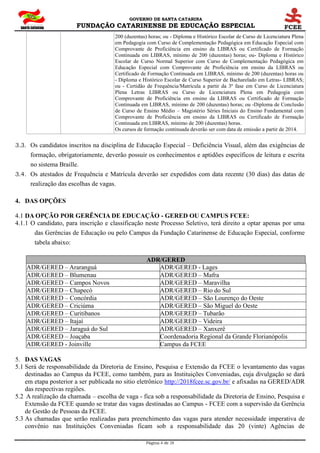 GOVERNO DE SANTA CATARINA
FUNDAÇÃO CATARINENSE DE EDUCAÇÃO ESPECIAL
Página 4 de 28
200 (duzentas) horas; ou - Diploma e Histórico Escolar de Curso de Licenciatura Plena
em Pedagogia com Curso de Complementação Pedagógica em Educação Especial com
Comprovante de Proficiência em ensino da LIBRAS ou Certificado de Formação
Continuada em LIBRAS, mínimo de 200 (duzentas) horas; ou- Diploma e Histórico
Escolar de Curso Normal Superior com Curso de Complementação Pedagógica em
Educação Especial com Comprovante de Proficiência em ensino da LIBRAS ou
Certificado de Formação Continuada em LIBRAS, mínimo de 200 (duzentas) horas ou
- Diploma e Histórico Escolar de Curso Superior de Bacharelado em Letras- LIBRAS;
ou - Certidão de Frequência/Matrícula a partir da 3ª fase em Curso de Licenciatura
Plena Letras LIBRAS ou Curso de Licenciatura Plena em Pedagogia com
Comprovante de Proficiência em ensino da LIBRAS ou Certificado de Formação
Continuada em LIBRAS, mínimo de 200 (duzentas) horas; ou -Diploma de Conclusão
de Curso de Ensino Médio – Magistério Séries Iniciais do Ensino Fundamental com
Comprovante de Proficiência em ensino da LIBRAS ou Certificado de Formação
Continuada em LIBRAS, mínimo de 200 (duzentas) horas.
Os cursos de formação continuada deverão ser com data de emissão a partir de 2014.
3.3. Os candidatos inscritos na disciplina de Educação Especial – Deficiência Visual, além das exigências de
formação, obrigatoriamente, deverão possuir os conhecimentos e aptidões específicos de leitura e escrita
no sistema Braille.
3.4. Os atestados de Frequência e Matrícula deverão ser expedidos com data recente (30 dias) das datas de
realização das escolhas de vagas.
4. DAS OPÇÕES
4.1 DA OPÇÃO POR GERÊNCIA DE EDUCAÇÃO - GERED OU CAMPUS FCEE:
4.1.1 O candidato, para inscrição e classificação neste Processo Seletivo, terá direito a optar apenas por uma
das Gerências de Educação ou pelo Campus da Fundação Catarinense de Educação Especial, conforme
tabela abaixo:
ADR/GERED
ADR/GERED – Araranguá ADR/GERED - Lages
ADR/GERED – Blumenau ADR/GERED – Mafra
ADR/GERED – Campos Novos ADR/GERED – Maravilha
ADR/GERED – Chapecó ADR/GERED – Rio do Sul
ADR/GERED – Concórdia ADR/GERED – São Lourenço do Oeste
ADR/GERED – Criciúma ADR/GERED – São Miguel do Oeste
ADR/GERED – Curitibanos ADR/GERED – Tubarão
ADR/GERED – Itajaí ADR/GERED – Videira
ADR/GERED – Jaraguá do Sul ADR/GERED – Xanxerê
ADR/GERED – Joaçaba Coordenadoria Regional da Grande Florianópolis
ADR/GERED - Joinville Campus da FCEE
5. DAS VAGAS
5.1 Será de responsabilidade da Diretoria de Ensino, Pesquisa e Extensão da FCEE o levantamento das vagas
destinadas ao Campus da FCEE, como também, para as Instituições Conveniadas, cuja divulgação se dará
em etapa posterior a ser publicada no sitio eletrônico http://2018fcee.sc.gov.br/ e afixadas na GERED/ADR
das respectivas regiões.
5.2 A realização da chamada – escolha de vaga - fica sob a responsabilidade da Diretoria de Ensino, Pesquisa e
Extensão da FCEE quando se tratar das vagas destinadas ao Campus - FCEE com a supervisão da Gerência
de Gestão de Pessoas da FCEE.
5.3 As chamadas que serão realizadas para preenchimento das vagas para atender necessidade imperativa de
convênio nas Instituições Conveniadas ficam sob a responsabilidade das 20 (vinte) Agências de
 