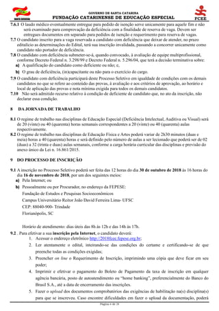 GOVERNO DE SANTA CATARINA
FUNDAÇÃO CATARINENSE DE EDUCAÇÃO ESPECIAL
Página 6 de 28
7.6.1 O laudo médico eventualmente entregue para pedido de isenção serve unicamente para aquele fim e não
será examinado para comprovação da deficiência com a finalidade de reserva de vaga. Devem ser
entregues documentos em separado para pedidos de isenção e requerimento para reserva de vagas.
7.7 O candidato inscrito para a vaga reservada a candidato com deficiência que deixar de atender, no prazo
editalício as determinações do Edital, terá sua inscrição invalidada, passando a concorrer unicamente como
candidato não portador de deficiência.
7.8 O candidato com deficiência submeter-se-á, quando convocado, à avaliação de equipe multiprofissional,
conforme Decreto Federal n. 3.298/99 e Decreto Federal n. 5.296/04, que terá a decisão terminativa sobre:
a) A qualificação do candidato como deficiente ou não; e,
b) O grau de deficiência, (in)capacitante ou não para o exercício do cargo.
7.9 O candidato com deficiência participará deste Processo Seletivo em igualdade de condições com os demais
candidatos no que se refere ao conteúdo das provas, à avaliação e aos critérios de aprovação, ao horário e
local de aplicação das provas e nota mínima exigida para todos os demais candidatos.
7.10 Não será admitido recurso relativo à condição de deficiente de candidato que, no ato da inscrição, não
declarar essa condição.
8 DA JORNADA DE TRABALHO
8.1 O regime de trabalho nas disciplinas de Educação Especial (Deficiência Intelectual, Auditiva ou Visual) será
de 20 (vinte) ou 40 (quarenta) horas semanais correspondentes a 20 (vinte) ou 40 (quarenta) aulas
respectivamente.
8.2 O regime de trabalho nas disciplinas de Educação Física e Artes poderá variar de 2h30 minutos (duas e
meia) horas a 40 (quarenta) horas e será definido pelo número de aulas a ser lecionado que poderá ser de 02
(duas) a 32 (trinta e duas) aulas semanais, conforme a carga horária curricular das disciplinas e previsão do
anexo único da Lei n. 16.861/2015.
9 DO PROCESSO DE INSCRIÇÃO
9.1 A inscrição no Processo Seletivo poderá ser feita das 12 horas do dia 30 de outubro de 2018 às 16 horas do
dia 16 de novembro de 2018, por um dos seguintes meios:
a) Pela Internet; ou
b) Pessoalmente ou por Procurador, no endereço da FEPESE:
Fundação de Estudos e Pesquisas Socioeconômicos
Campus Universitário Reitor João David Ferreira Lima- UFSC
CEP: 88040-900- Trindade
Florianópolis, SC
Horário de atendimento: dias úteis das 8h às 12h e das 14h às 17h.
9.2 . Para efetivar a sua inscrição pela Internet, o candidato deverá:
1. Acessar o endereço eletrônico http://2018fcee.fepese.org.br;
2. Ler atentamente o edital, inteirando-se das condições do certame e certificando-se de que
preenche todas as condições exigidas;
3. Preencher on line o Requerimento de Inscrição, imprimindo uma cópia que deve ficar em seu
poder;
4. Imprimir e efetivar o pagamento do Boleto de Pagamento da taxa de inscrição em qualquer
agência bancária, posto de autoatendimento ou “home banking”, preferencialmente do Banco do
Brasil S.A., até a data de encerramento das inscrições.
5. Fazer o upload dos documentos comprobatórios das exigências de habilitação na(s) disciplina(s)
para que se inscreveu. Caso encontre dificuldades em fazer o upload da documentação, poderá
 