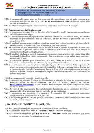 GOVERNO DE SANTA CATARINA
FUNDAÇÃO CATARINENSE DE EDUCAÇÃO ESPECIAL
Página 8 de 28
1. Por upload dos documentos on line, no momento da inscrição;
2. Entrega pessoal ou por Procurador, na FEPESE; ou
3. Via postal, preferencialmente por SEDEX.
9.5.2.1 A remessa pelo correio deve ser feita com a devida antecedência, pois só serão examinados os
documentos entregues na sede da FEPESE até 16 de novembro de 2018, mesmo que tenham sido
expedidos anteriormente.
9.5.2.2 A não apresentação tempestiva da documentação implicará no indeferimento da inscrição.
9.5.3 Como comprovar a habilitação mínima
9.5.3.1 A comprovação deverá ser feita por fotocópia (cópia xerográfica) simples do documento comprobatório
da habilitação mínima exigida.
9.5.3.2 Candidato com formação superior deverá apresentar diploma de conclusão do curso, devidamente
registrado, ou provisoriamente, para os formandos, certidão de colação e grau datada até 16 de
novembro de 2018.
9.5.3.3 O candidato que apresentar certidão de colação de grau deverá, obrigatoriamente, no dia da escolha de
vaga apresentar o original e a fotocópia do diploma de conclusão do curso.
9.5.3.4 O candidato que não apresentar no dia da escolha de vaga o diploma de conclusão de curso será
desclassificado do processo seletivo, salvo se apresentada justificativa pelo atraso na expedição do
documento emitido pela instituição cursada.
9.5.3.5 O candidato estudante do curso de graduação em Licenciatura plena deverá enviar o original da certidão
emitida pela instituição de ensino, mencionando a fase ou o semestre em que o aluno esteja matrícula e
frequentando as aulas.
9.5.4 Os certificados expedidos pelas instituições CESULBRA, FASERRA e AVANTIS, não serão aceitos
como prova de complementação em Educação Especial para fins de habilitação.
9.5.5 Os candidatos inscritos nas disciplinas de Educação Especial – Deficiência Visual declaram para fins de
direito que possuem os conhecimentos e aptidões específicos de leitura e escrita no sistema Braille e que
a constatação pela Fundação Catarinense de Educação Especial do desconhecimento do sistema ou
inaptidão na leitura e escrita no sistema Braille, implicará na imediata suspensão e ou cancelamento do
contrato de trabalho.
9.6 Sobre o pagamento do boleto do valor da inscrição.
9.6.1 O pagamento da inscrição só poderá ser feito mediante a utilização do boleto de pagamento, com o
respectivo código de barras, disponível no sítio do concurso público na Internet:
http://2018fcee.fepese.org.br/ . No caso de perda do boleto original, uma segunda via poderá ser obtida
no mesmo endereço.
9.6.1.1 No caso de não funcionamento dos estabelecimentos bancários no dia do vencimento do boleto, o
pagamento deverá ser antecipado para o primeiro dia útil que o anteceder.
9.6.2 O agendamento do pagamento e o respectivo demonstrativo não se constituem documentos
comprobatórios do pagamento da taxa de inscrição.
9.6.3 A inscrição não poderá ser feita por qualquer outro meio e, também não será aceita inscrição condicional
ou fora do prazo estabelecido.
10 DA ISENÇÃO DO PAGAMENTO DA INSCRIÇÃO
10.1 Será concedida a isenção do pagamento do valor da inscrição aos candidatos:
a) Os candidatos beneficiados pela Lei Estadual nº. 10.567/97-Doadores de sangue;
b) Os candidatos beneficiados pela Lei Estadual nº 17.480/2018- Pessoa com deficiência com renda
mensal que não ultrapasse 2 (dois) salários mínimos.
 
