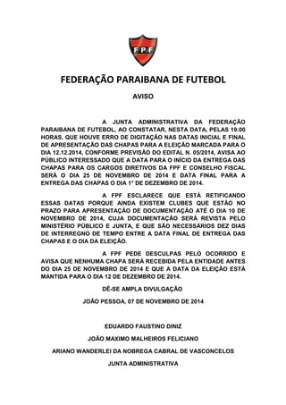 FEDERAÇÃO PARAIBANA DE FUTEBOL 
AVISO 
A JUNTA ADMINISTRATIVA DA FEDERAÇÃO 
PARAIBANA DE FUTEBOL, AO CONSTATAR, NESTA DATA, PELAS 19:00 
HORAS, QUE HOUVE ERRO DE DIGITAÇÃO NAS DATAS INICIAL E FINAL 
DE APRESENTAÇÃO DAS CHAPAS PARA A ELEIÇÃO MARCADA PARA O 
DIA 12.12.2014, CONFORME PREVISÃO DO EDITAL N. 05/2014, AVISA AO 
PÚBLICO INTERESSADO QUE A DATA PARA O INÍCIO DA ENTREGA DAS 
CHAPAS PARA OS CARGOS DIRETIVOS DA FPF E CONSELHO FISCAL 
SERÁ O DIA 25 DE NOVEMBRO DE 2014 E DATA FINAL PARA A 
ENTREGA DAS CHAPAS O DIA 1° DE DEZEMBRO DE 2014. 
A FPF ESCLARECE QUE ESTÁ RETIFICANDO 
ESSAS DATAS PORQUE AINDA EXISTEM CLUBES QUE ESTÃO NO 
PRAZO PARA APRESENTAÇÃO DE DOCUMENTAÇÃO ATÉ O DIA 10 DE 
NOVEMBRO DE 2014, CUJA DOCUMENTAÇÃO SERÁ REVISTA PELO 
MINISTÉRIO PÚBLICO E JUNTA, E QUE SÃO NECESSÁRIOS DEZ DIAS 
DE INTERREGNO DE TEMPO ENTRE A DATA FINAL DE ENTREGA DAS 
CHAPAS E O DIA DA ELEIÇÃO. 
A FPF PEDE DESCULPAS PELO OCORRIDO E 
AVISA QUE NENHUMA CHAPA SERÁ RECEBIDA PELA ENTIDADE ANTES 
DO DIA 25 DE NOVEMBRO DE 2014 E QUE A DATA DA ELEIÇÃO ESTÁ 
MANTIDA PARA O DIA 12 DE DEZEMBRO DE 2014. 
DÊ-SE AMPLA DIVULGAÇÃO 
JOÃO PESSOA, 07 DE NOVEMBRO DE 2014 
EDUARDO FAUSTINO DINIZ 
JOÃO MAXIMO MALHEIROS FELICIANO 
ARIANO WANDERLEI DA NOBREGA CABRAL DE VASCONCELOS 
JUNTA ADMINISTRATIVA 
