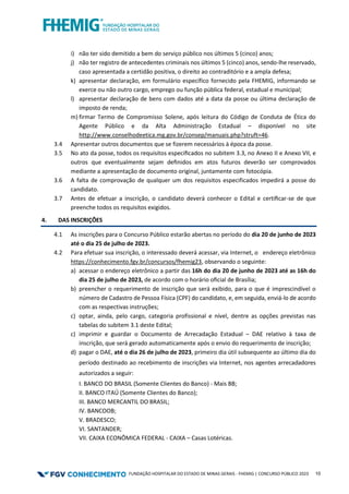 FUNDAÇÃO HOSPITALAR DO ESTADO DE MINAS GERAIS - FHEMIG | CONCURSO PÚBLICO 2023 10
i) não ter sido demitido a bem do serviço público nos últimos 5 (cinco) anos;
j) não ter registro de antecedentes criminais nos últimos 5 (cinco) anos, sendo-lhe reservado,
caso apresentada a certidão positiva, o direito ao contraditório e a ampla defesa;
k) apresentar declaração, em formulário específico fornecido pela FHEMIG, informando se
exerce ou não outro cargo, emprego ou função pública federal, estadual e municipal;
l) apresentar declaração de bens com dados até a data da posse ou última declaração de
imposto de renda;
m) firmar Termo de Compromisso Solene, após leitura do Código de Conduta de Ética do
Agente Público e da Alta Administração Estadual – disponível no site
http://www.conselhodeetica.mg.gov.br/consep/manuais.php?struft=46.
3.4 Apresentar outros documentos que se fizerem necessários à época da posse.
3.5 No ato da posse, todos os requisitos especiﬁcados no subitem 3.3, no Anexo II e Anexo VII, e
outros que eventualmente sejam deﬁnidos em atos futuros deverão ser comprovados
mediante a apresentação de documento original, juntamente com fotocópia.
3.6 A falta de comprovação de qualquer um dos requisitos especificados impedirá a posse do
candidato.
3.7 Antes de efetuar a inscrição, o candidato deverá conhecer o Edital e certiﬁcar-se de que
preenche todos os requisitos exigidos.
4. DAS INSCRIÇÕES
4.1 As inscrições para o Concurso Público estarão abertas no período do dia 20 de junho de 2023
até o dia 25 de julho de 2023.
4.2 Para efetuar sua inscrição, o interessado deverá acessar, via Internet, o endereço eletrônico
https://conhecimento.fgv.br/concursos/fhemig23, observando o seguinte:
a) acessar o endereço eletrônico a partir das 16h do dia 20 de junho de 2023 até as 16h do
dia 25 de julho de 2023, de acordo com o horário oﬁcial de Brasília;
b) preencher o requerimento de inscrição que será exibido, para o que é imprescindível o
número de Cadastro de Pessoa Física (CPF) do candidato, e, em seguida, enviá-lo de acordo
com as respectivas instruções;
c) optar, ainda, pelo cargo, categoria profissional e nível, dentre as opções previstas nas
tabelas do subitem 3.1 deste Edital;
c) imprimir e guardar o Documento de Arrecadação Estadual – DAE relativo à taxa de
inscrição, que será gerado automaticamente após o envio do requerimento de inscrição;
d) pagar o DAE, até o dia 26 de julho de 2023, primeiro dia útil subsequente ao último dia do
período destinado ao recebimento de inscrições via Internet, nos agentes arrecadadores
autorizados a seguir:
I. BANCO DO BRASIL (Somente Clientes do Banco) - Mais BB;
II. BANCO ITAÚ (Somente Clientes do Banco);
III. BANCO MERCANTIL DO BRASIL;
IV. BANCOOB;
V. BRADESCO;
VI. SANTANDER;
VII. CAIXA ECONÔMICA FEDERAL - CAIXA – Casas Lotéricas.
 