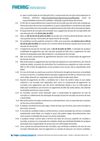 FUNDAÇÃO HOSPITALAR DO ESTADO DE MINAS GERAIS - FHEMIG | CONCURSO PÚBLICO 2023 11
e) após a conﬁrmação da inscrição pela FGV, o comprovante de inscrição estará disponível no
endereço eletrônico https://conhecimento.fgv.br/concursos/fhemig23, sendo de
responsabilidade exclusiva do candidato a obtenção e guarda desse documento.
4.3 A FGV não se responsabilizará por requerimento de inscrição que não tenha sido recebido por
fatores de ordem técnica dos computadores, os quais impossibilitem a transferência dos dados
e/ou causem falhas de comunicação ou congestionamento das linhas de transmissão de dados;
4.4 O requerimento de inscrição será cancelado caso o pagamento da taxa de inscrição (DAE) não
seja efetuado até o dia 26 de julho de 2023.
4.5 Após as 16h do dia 25 de julho de 2023, de acordo com o horário oﬁcial de Brasília, não será
mais possível acessar o formulário de requerimento de inscrição.
4.6 Os candidatos inscritos poderão reimprimir o DAE, caso necessário, no máximo até as 16h do
dia 26 de julho de 2023, de acordo com o horário oﬁcial de Brasília, quando esse recurso será
retirado do site da FGV.
4.7 O pagamento da taxa de inscrição após o dia 26 de julho de 2023, a realização de qualquer
modalidade de pagamento que não seja pela quitação do DAE e/ou o pagamento de valor
distinto do estipulado neste Edital implicam o cancelamento da inscrição.
4.8 Não será aceito comprovante de agendamento bancário como comprovação de pagamento
de taxa de inscrição.
4.9 Não serão aceitos os pagamentos das inscrições por depósito em caixa eletrônico, por meio de
cartão de crédito, via postal, fac-símile (fax), Pix, transferência ou depósito em conta corrente,
DOC ou TED, ordem de pagamento, ou por qualquer outra via que não as especiﬁcadas neste
Edital.
4.10 Em caso de feriado ou evento que acarrete o fechamento de agências bancárias na localidade
em que se encontra, o candidato deverá antecipar o pagamento do DAE ou realizá-lo por outro
meio válido, devendo ser respeitado o prazo-limite determinado neste Edital.
4.11 Quando do pagamento do DAE, o candidato tem o dever de conferir todos os seus dados
cadastrais e da inscrição nele registrados, bem como no comprovante de pagamento. As
inscrições e/ou pagamentos que não forem identiﬁcados devido a erro na informação de
dados pelo candidato ou por terceiros no pagamento do DAE não serão aceitos, não cabendo
reclamações posteriores neste sentido.
4.12 As inscrições somente serão efetivadas após a comprovação de pagamento da taxa de
inscrição ou o deferimento da solicitação de isenção da taxa de inscrição nos termos do item
5 deste Edital.
4.13 Não serão aceitas inscrições condicionais ou extemporâneas, nem as requeridas por via postal,
via fax e/ou correio eletrônico.
4.14 É vedada a transferência do valor pago, a título de taxa, para terceiros, para outra inscrição ou
para outro concurso.
4.15 A inscrição do candidato implica o conhecimento e a tácita aceitação das normas e condições
estabelecidas neste Edital, em relação às quais não poderá alegar desconhecimento, bem
como quanto à realização das provas nos prazos estipulados.
4.16 A qualquer tempo, mesmo após o término das fases do concurso, poderão ser anuladas a
inscrição, as provas ou a nomeação do candidato, desde que veriﬁcada falsidade em qualquer
declaração e/ou irregularidade nas provas e/ou em informações fornecidas.
4.17 Caso, quando do processamento das inscrições, seja veriﬁcada a existência de mais de uma
inscrição efetivada (por meio de pagamento ou isenção da taxa) por um mesmo candidato,
 