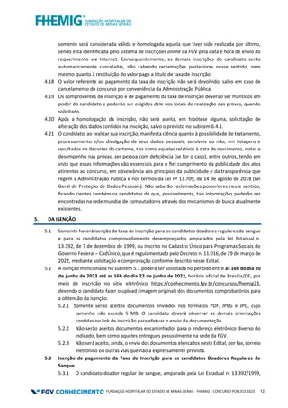 FUNDAÇÃO HOSPITALAR DO ESTADO DE MINAS GERAIS - FHEMIG | CONCURSO PÚBLICO 2023 12
somente será considerada válida e homologada aquela que tiver sido realizada por último,
sendo esta identiﬁcada pelo sistema de inscrições online da FGV pela data e hora de envio do
requerimento via Internet. Consequentemente, as demais inscrições do candidato serão
automaticamente canceladas, não cabendo reclamações posteriores nesse sentido, nem
mesmo quanto à restituição do valor pago a título de taxa de inscrição.
4.18 O valor referente ao pagamento da taxa de inscrição não será devolvido, salvo em caso de
cancelamento do concurso por conveniência da Administração Pública.
4.19 Os comprovantes de inscrição e de pagamento da taxa de inscrição deverão ser mantidos em
poder do candidato e poderão ser exigidos dele nos locais de realização das provas, quando
solicitado.
4.20 Após a homologação da inscrição, não será aceita, em hipótese alguma, solicitação de
alteração dos dados contidos na inscrição, salvo o previsto no subitem 6.4.1.
4.21 O candidato, ao realizar sua inscrição, manifesta ciência quanto à possibilidade de tratamento,
processamento e/ou divulgação de seus dados pessoais, sensíveis ou não, em listagens e
resultados no decorrer do certame, tais como aqueles relativos à data de nascimento, notas e
desempenho nas provas, ser pessoa com deﬁciência (se for o caso), entre outros, tendo em
vista que essas informações são essenciais para o ﬁel cumprimento da publicidade dos atos
atinentes ao concurso, em observância aos princípios da publicidade e da transparência que
regem a Administração Pública e nos termos da Lei nº 13.709, de 14 de agosto de 2018 (Lei
Geral de Proteção de Dados Pessoais). Não caberão reclamações posteriores nesse sentido,
ﬁcando cientes também os candidatos de que, possivelmente, tais informações poderão ser
encontradas na rede mundial de computadores através dos mecanismos de busca atualmente
existentes.
5. DA ISENÇÃO
5.1 Somente haverá isenção da taxa de inscrição para os candidatos doadores regulares de sangue
e para os candidatos comprovadamente desempregados amparados pela Lei Estadual n.
13.392, de 7 de dezembro de 1999, ou inscrito no Cadastro Único para Programas Sociais do
Governo Federal – CadÚnico, que é regulamentado pelo Decreto n. 11.016, de 29 de março de
2022, mediante solicitação e comprovação conforme descrito nesse Edital.
5.2 A isenção mencionada no subitem 5.1 poderá ser solicitada no período entre as 16h do dia 20
de junho de 2023 até as 16h do dia 22 de junho de 2023, horário oficial de Brasília/DF, por
meio de inscrição no sítio eletrônico https://conhecimento.fgv.br/concursos/fhemig23,
devendo o candidato fazer o upload (imagem original) dos documentos comprobatórios para
a obtenção da isenção.
5.2.1 Somente serão aceitos documentos enviados nos formatos PDF, JPEG e JPG, cujo
tamanho não exceda 5 MB. O candidato deverá observar as demais orientações
contidas no link de inscrição para efetuar o envio da documentação.
5.2.2 Não serão aceitos documentos encaminhados para o endereço eletrônico diverso do
indicado, bem como aqueles entregues pessoalmente na sede da FGV.
5.2.3 Não será aceito, ainda, o envio dos documentos elencados neste Edital, por fax, correio
eletrônico ou outras vias que não a expressamente prevista.
5.3 Isenção de pagamento da Taxa de Inscrição para os candidatos Doadores Regulares de
Sangue
5.3.1 O candidato doador regular de sangue, amparado pela Lei Estadual n. 13.392/1999,
 