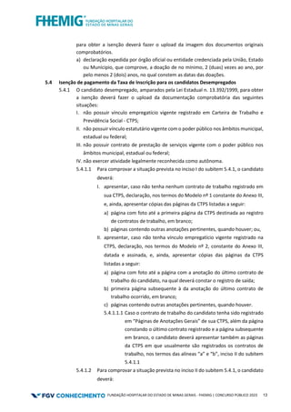FUNDAÇÃO HOSPITALAR DO ESTADO DE MINAS GERAIS - FHEMIG | CONCURSO PÚBLICO 2023 13
para obter a isenção deverá fazer o upload da imagem dos documentos originais
comprobatórios.
a) declaração expedida por órgão oficial ou entidade credenciada pela União, Estado
ou Munícipio, que comprove, a doação de no mínimo, 2 (duas) vezes ao ano, por
pelo menos 2 (dois) anos, no qual constem as datas das doações.
5.4 Isenção de pagamento da Taxa de Inscrição para os candidatos Desempregados
5.4.1 O candidato desempregado, amparados pela Lei Estadual n. 13.392/1999, para obter
a isenção deverá fazer o upload da documentação comprobatória das seguintes
situações:
I. não possuir vínculo empregatício vigente registrado em Carteira de Trabalho e
Previdência Social - CTPS;
II. não possuir vínculo estatutário vigente com o poder público nos âmbitos municipal,
estadual ou federal;
III. não possuir contrato de prestação de serviços vigente com o poder público nos
âmbitos municipal, estadual ou federal;
IV. não exercer atividade legalmente reconhecida como autônoma.
5.4.1.1 Para comprovar a situação prevista no inciso I do subitem 5.4.1, o candidato
deverá:
I. apresentar, caso não tenha nenhum contrato de trabalho registrado em
sua CTPS, declaração, nos termos do Modelo nº 1 constante do Anexo III,
e, ainda, apresentar cópias das páginas da CTPS listadas a seguir:
a) página com foto até a primeira página da CTPS destinada ao registro
de contratos de trabalho, em branco;
b) páginas contendo outras anotações pertinentes, quando houver; ou,
II. apresentar, caso não tenha vínculo empregatício vigente registrado na
CTPS, declaração, nos termos do Modelo nº 2, constante do Anexo III,
datada e assinada, e, ainda, apresentar cópias das páginas da CTPS
listadas a seguir:
a) página com foto até a página com a anotação do último contrato de
trabalho do candidato, na qual deverá constar o registro de saída;
b) primeira página subsequente à da anotação do último contrato de
trabalho ocorrido, em branco;
c) páginas contendo outras anotações pertinentes, quando houver.
5.4.1.1.1 Caso o contrato de trabalho do candidato tenha sido registrado
em “Páginas de Anotações Gerais” de sua CTPS, além da página
constando o último contrato registrado e a página subsequente
em branco, o candidato deverá apresentar também as páginas
da CTPS em que usualmente são registrados os contratos de
trabalho, nos termos das alíneas “a” e “b”, inciso II do subitem
5.4.1.1
5.4.1.2 Para comprovar a situação prevista no inciso II do subitem 5.4.1, o candidato
deverá:
 