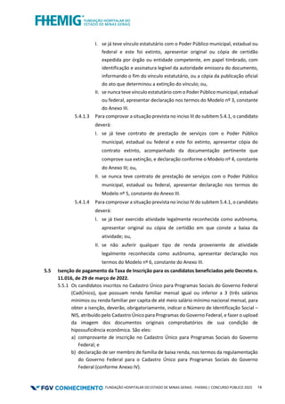 FUNDAÇÃO HOSPITALAR DO ESTADO DE MINAS GERAIS - FHEMIG | CONCURSO PÚBLICO 2023 14
I. se já teve vínculo estatutário com o Poder Público municipal, estadual ou
federal e este foi extinto, apresentar original ou cópia de certidão
expedida por órgão ou entidade competente, em papel timbrado, com
identificação e assinatura legível da autoridade emissora do documento,
informando o fim do vínculo estatutário, ou a cópia da publicação oficial
do ato que determinou a extinção do vínculo; ou,
II. se nunca teve vínculo estatutário com o Poder Público municipal, estadual
ou federal, apresentar declaração nos termos do Modelo nº 3, constante
do Anexo III.
5.4.1.3 Para comprovar a situação prevista no inciso III do subitem 5.4.1, o candidato
deverá:
I. se já teve contrato de prestação de serviços com o Poder Público
municipal, estadual ou federal e este foi extinto, apresentar cópia do
contrato extinto, acompanhado da documentação pertinente que
comprove sua extinção, e declaração conforme o Modelo nº 4, constante
do Anexo III; ou,
II. se nunca teve contrato de prestação de serviços com o Poder Público
municipal, estadual ou federal, apresentar declaração nos termos do
Modelo nº 5, constante do Anexo III.
5.4.1.4 Para comprovar a situação prevista no inciso IV do subitem 5.4.1, o candidato
deverá:
I. se já tiver exercido atividade legalmente reconhecida como autônoma,
apresentar original ou cópia de certidão em que conste a baixa da
atividade; ou,
II. se não auferir qualquer tipo de renda proveniente de atividade
legalmente reconhecida como autônoma, apresentar declaração nos
termos do Modelo nº 6, constante do Anexo III.
5.5 Isenção de pagamento da Taxa de Inscrição para os candidatos beneficiados pelo Decreto n.
11.016, de 29 de março de 2022.
5.5.1 Os candidatos inscritos no Cadastro Único para Programas Sociais do Governo Federal
(CadÚnico), que possuam renda familiar mensal igual ou inferior a 3 (três salários
mínimos ou renda familiar per capita de até meio salário mínimo nacional mensal, para
obter a isenção, deverão, obrigatoriamente, indicar o Número de Identificação Social –
NIS, atribuído pelo Cadastro Único para Programas do Governo Federal, e fazer o upload
da imagem dos documentos originais comprobatórios de sua condição de
hipossuficiência econômica. São eles:
a) comprovante de inscrição no Cadastro Único para Programas Sociais do Governo
Federal; e
b) declaração de ser membro de família de baixa renda, nos termos da regulamentação
do Governo Federal para o Cadastro Único para Programas Sociais do Governo
Federal (conforme Anexo IV).
 