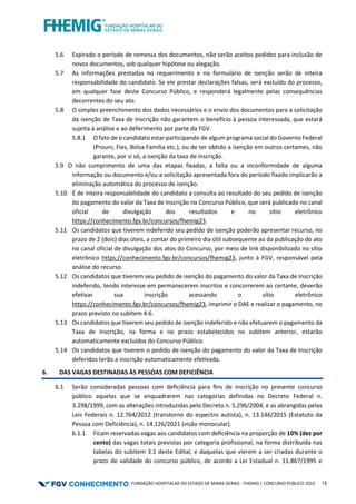 FUNDAÇÃO HOSPITALAR DO ESTADO DE MINAS GERAIS - FHEMIG | CONCURSO PÚBLICO 2023 15
5.6 Expirado o período de remessa dos documentos, não serão aceitos pedidos para inclusão de
novos documentos, sob qualquer hipótese ou alegação.
5.7 As informações prestadas no requerimento e no formulário de isenção serão de inteira
responsabilidade do candidato. Se ele prestar declarações falsas, será excluído do processo,
em qualquer fase deste Concurso Público, e responderá legalmente pelas consequências
decorrentes do seu ato.
5.8 O simples preenchimento dos dados necessários e o envio dos documentos para a solicitação
da isenção de Taxa de Inscrição não garantem o benefício à pessoa interessada, que estará
sujeita à análise e ao deferimento por parte da FGV.
5.8.1 O fato de o candidato estar participando de algum programa social do Governo Federal
(Prouni, Fies, Bolsa Família etc.), ou de ter obtido a isenção em outros certames, não
garante, por si só, a isenção da taxa de inscrição.
5.9 O não cumprimento de uma das etapas fixadas, a falta ou a inconformidade de alguma
informação ou documento e/ou a solicitação apresentada fora do período fixado implicarão a
eliminação automática do processo de isenção.
5.10 É de inteira responsabilidade do candidato a consulta ao resultado do seu pedido de isenção
do pagamento do valor da Taxa de Inscrição no Concurso Público, que será publicado no canal
oficial de divulgação dos resultados e no sítio eletrônico
https://conhecimento.fgv.br/concursos/fhemig23.
5.11 Os candidatos que tiverem indeferido seu pedido de isenção poderão apresentar recurso, no
prazo de 2 (dois) dias úteis, a contar do primeiro dia útil subsequente ao da publicação do ato
no canal oficial de divulgação dos atos do Concurso, por meio de link disponibilizado no sítio
eletrônico https://conhecimento.fgv.br/concursos/fhemig23, junto à FGV, responsável pela
análise do recurso.
5.12 Os candidatos que tiverem seu pedido de isenção do pagamento do valor da Taxa de Inscrição
indeferido, tendo interesse em permanecerem inscritos e concorrerem ao certame, deverão
efetivar sua inscrição acessando o sítio eletrônico
https://conhecimento.fgv.br/concursos/fhemig23, imprimir o DAE e realizar o pagamento, no
prazo previsto no subitem 4.6.
5.13 Os candidatos que tiverem seu pedido de isenção indeferido e não efetuarem o pagamento da
Taxa de Inscrição, na forma e no prazo estabelecidos no subitem anterior, estarão
automaticamente excluídos do Concurso Público.
5.14 Os candidatos que tiverem o pedido de isenção do pagamento do valor da Taxa de Inscrição
deferidos terão a inscrição automaticamente efetivada.
6. DAS VAGAS DESTINADAS ÀS PESSOAS COM DEFICIÊNCIA
6.1 Serão consideradas pessoas com deﬁciência para ﬁns de inscrição no presente concurso
público aquelas que se enquadrarem nas categorias definidas no Decreto Federal n.
3.298/1999, com as alterações introduzidas pelo Decreto n. 5.296/2004, e as abrangidas pelas
Leis Federais n. 12.764/2012 (transtorno do espectro autista), n. 13.146/2015 (Estatuto da
Pessoa com Deficiência), n. 14.126/2021 (visão monocular).
6.1.1 Ficam reservadas vagas aos candidatos com deﬁciência na proporção de 10% (dez por
cento) das vagas totais previstas por categoria profissional, na forma distribuída nas
tabelas do subitem 3.1 deste Edital, e daquelas que vierem a ser criadas durante o
prazo de validade do concurso público, de acordo a Lei Estadual n. 11.867/1995 e
 