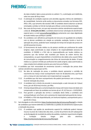 FUNDAÇÃO HOSPITALAR DO ESTADO DE MINAS GERAIS - FHEMIG | CONCURSO PÚBLICO 2023 18
da cópia simples). Após o prazo previsto no subitem 7.1, a solicitação será indeferida,
salvo nos casos de força maior.
7.1.2 A solicitação de condições especiais será atendida segundo critérios de viabilidade e
de razoabilidade. Somente serão aceitos os documentos enviados nos formatos PDF,
JPEG e JPG, cujo tamanho não exceda 5 MB. O candidato deverá observar as demais
orientações contidas no link de inscrição para efetuar o envio da documentação.
7.1.3 Nos casos de força maior, em que seja necessário solicitar atendimento especial após
a data de 25 de julho de 2023, o candidato deverá enviar solicitação de atendimento
especial para o e-mail concursofhemig23@fgv.br juntamente com cópia digitalizada
do laudo médico que justifique o pedido.
7.1.4 Os candidatos com deficiência participarão do Concurso em igualdade de condições
com os demais candidatos em relação ao conteúdo, avaliação, horário e local de
aplicação das provas, podendo haver ampliação do tempo de duração das provas em
até 60 (sessenta) minutos.
7.1.5 O fornecimento do laudo médico ou do parecer emitido por profissional de saúde
(original, cópia autenticada ou cópia simples) é de responsabilidade exclusiva do
candidato. A FHEMIG e a FGV não se responsabilizarão por laudos médicos ou
pareceres que não tenham sido recebidos por fatores de ordem técnica dos
computadores, os quais impossibilitem a transferência dos dados e/ou causem falhas
de comunicação ou congestionamento das linhas de transmissão de dados. O laudo
médico ou o parecer emitido por profissional de saúde (original, cópia autenticada ou
cópia simples) terá validade somente para este Concurso Público.
7.2 A candidata que tiver necessidade de amamentar durante a realização das provas deve
solicitar atendimento especial para tal fim.
7.2.1 Na data de realização da prova, a candidata deverá apresentar a certidão de
nascimento da criança e levar acompanhante maior de 18 (dezoito) anos, que ficará
com a criança em sala reservada e será responsável por sua guarda.
7.2.2 A candidata que não levar acompanhante não poderá permanecer com a criança no
local de realização das provas.
7.2.3 A candidata terá o direito de proceder à amamentação a cada intervalo de 2 (duas)
horas, por até 30 (trinta) minutos, por ﬁlho.
7.2.4 O tempo despendido para a amamentação de crianças até 6 (seis) meses de idade será
compensado em favor da candidata nos termos do art. 4º, § 2º da Lei n. 13.872/2019.
7.2.5 Para garantir a aplicação dos termos e condições deste Edital, a candidata será
acompanhada por uma fiscal, sem a presença do responsável pela guarda da criança.
7.2.6 A FHEMIG e a FGV não disponibilizarão, em nenhuma hipótese, acompanhante para a
guarda de criança.
7.3 Será divulgada no sítio eletrônico https://conhecimento.fgv.br/concursos/fhemig23 a relação
de candidatos que tiverem deferidos ou indeferidos os pedidos de atendimento especial para
a realização das provas.
7.3.1 O candidato cujo pedido de atendimento especial for indeferido poderá interpor
recurso no prazo de 2 (dois) dois dias úteis, a contar do primeiro dia útil subsequente
ao da divulgação do resultado da análise dos pedidos, mediante requerimento dirigido
à Fundação Getulio Vargas pelo sítio eletrônico
https://conhecimento.fgv.br/concursos/fhemig23.
 