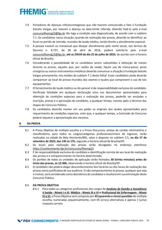 FUNDAÇÃO HOSPITALAR DO ESTADO DE MINAS GERAIS - FHEMIG | CONCURSO PÚBLICO 2023 19
7.4 Portadores de doenças infectocontagiosas que não tiverem comunicado o fato à Fundação
Getulio Vargas, por inexistir a doença na data-limite referida, deverão fazê-lo pelo e-mail
concursofhemig23@fgv.br tão logo a condição seja diagnosticada, de acordo com o subitem
7.1. Os candidatos nessa situação, quando da realização das provas, deverão se identificar ao
fiscal no portão de entrada, munidos de laudo médico, tendo direito a atendimento especial.
7.5 A pessoa travesti ou transexual que desejar atendimento pelo nome social, nos termos do
Decreto n. 8.727, de 28 de abril de 2016, poderá solicitá-lo pelo e-mail
concursofhemig23@fgv.br, até as 23h59 do dia 25 de julho de 2023, de acordo com o horário
oficial de Brasília.
7.6 Considerando a possibilidade de os candidatos serem submetidos à detecção de metais
durante as provas, aqueles que, por razões de saúde, façam uso de marca-passo, pinos
cirúrgicos ou outros instrumentos metálicos deverão comunicar a situação à Fundação Getulio
Vargas previamente, nos moldes do subitem 7.1 deste Edital. Esses candidatos ainda deverão
comparecer ao local de provas munidos dos exames e laudos que comprovem o uso de tais
equipamentos.
7.7 O fornecimento do laudo médico ou do parecer é de responsabilidade exclusiva do candidato.
Verificada falsidade em qualquer declaração e/ou nos documentos apresentados para
obtenção de condições especiais para a realização das provas, poderão ser anuladas a
inscrição, provas e a aprovação do candidato, a qualquer tempo, mesmo após o término das
etapas do Concurso Público.
7.8 Os candidatos deverão manter em seu poder os originais dos laudos apresentados para
requerimento de condições especiais, visto que, a qualquer tempo, a Comissão do Concurso
poderá requerer a apresentação dos mesmos.
8. DA PROVA
8.1 A Prova Objetiva de múltipla escolha e a Prova Discursiva, ambas de caráter eliminatório e
classificatório, para todos os cargos/categorias profissionais/níveis de ingresso, serão
realizadas na cidade de Belo Horizonte/MG, salvo o disposto no subitem 2.5, no dia 17 de
setembro de 2023, das 13h às 17h, segundo o horário oficial de Brasília/DF.
8.2 Os locais para realização das provas serão divulgados no endereço eletrônico
https://conhecimento.fgv.br/concursos/fhemig23.
8.3 É de responsabilidade exclusiva do candidato a identificação correta de seu local de realização
das provas e o comparecimento no horário determinado.
8.4 Os portões de todas as unidades de aplicação serão fechados 30 (trinta minutos) antes do
início das provas, às 12:30h, observando o horário oficial de Brasília/DF.
8.5 O candidato não poderá alegar desconhecimento dos horários ou dos locais de realização das
provas como justificativa de sua ausência. O não comparecimento às provas, qualquer que seja
o motivo, será considerado como desistência do candidato e resultará em sua eliminação deste
Concurso Público.
8.6 DA PROVA OBJETIVA
8.6.1 Para todas as categorias profissionais dos cargos de Analista de Gestão e Assistência
à Saúde - Níveis I e III, Médico - Níveis III e VI e Profissional de Enfermagem - Níveis
IV e VI, a Prova Objetiva será composta por 45 (quarenta e cinco) questões de múltipla
escolha, numeradas sequencialmente, com 05 (cinco) alternativas e apenas 1 (uma)
resposta correta.
 