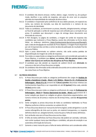 FUNDAÇÃO HOSPITALAR DO ESTADO DE MINAS GERAIS - FHEMIG | CONCURSO PÚBLICO 2023 21
8.6.11 O candidato não deverá amassar, molhar, dobrar, rasgar, manchar ou, de qualquer
modo, danificar o seu cartão de respostas, sob pena de arcar com os prejuízos
advindos da impossibilidade de realização da leitura ótica.
8.6.12 O candidato é responsável pela conferência de seus dados pessoais, em especial seu
nome, seu número de inscrição, sua data de nascimento e o número de seu
documento de identidade.
8.6.13 Todos os candidatos, ao terminarem as provas, deverão, obrigatoriamente, entregar
ao fiscal de aplicação o cartão de respostas que será utilizado para a correção de sua
prova. O candidato que descumprir a regra de entrega desse documento será
eliminado do concurso.
8.6.14 A FGV divulgará, na página do candidato, a imagem do cartão de respostas dos
candidatos que realizarem a Prova Objetiva, exceto dos eliminados na forma deste
Edital, no endereço eletrônico https://conhecimento.fgv.br/concursos/fhemig23,
após a data de divulgação do resultado da Prova Objetiva. A imagem ficará disponível
por até 15 (quinze) dias corridos a contar da data de publicação do resultado final do
Concurso Público.
8.6.15 Após o prazo determinado no subitem anterior, não serão aceitos pedidos de
disponibilização da imagem do cartão de respostas.
8.6.16 Para todos os cargos (todas as categorias profissionais), será considerado aprovado na
Prova Objetiva, o candidato que obtiver, no mínimo, 50% dos pontos totais e não
obtiver nota 0 (zero) em nenhuma das disciplinas da Prova Objetiva.
8.6.17 O candidato que não atender ao requisito do subitem 8.6.16 será eliminado do
concurso e não terá a Prova Discursiva corrigida.
8.6.18 Os candidatos não eliminados serão ordenados de acordo com os valores decrescentes
das notas finais na Prova Objetiva.
8.7 DA PROVA DISCURSIVA
8.7.1 A Prova Discursiva para todas as categorias profissionais dos cargos de Analista de
Gestão e Assistência à Saúde - Níveis I e III, Médico - Níveis III e VI e Profissional de
Enfermagem - Níveis IV e VI constará de 2 (duas) questões discursivas relativas aos
Conhecimentos Específicos a ser respondida em até 15 (quinze) linhas cada, valendo
10 (dez) pontos cada.
8.7.2 A Prova Discursiva para todas as categorias profissionais do cargo de Profissional de
Enfermagem - Nível II e Técnico Operacional da Saúde - Níveis I e II constará de 1
(uma) redação que deverá ser redigida em gênero dissertativo-argumentativo, com
número mínimo de 20 (vinte) e máximo de 30 (trinta) linhas, valendo 40 (quarenta)
pontos.
8.7.3 Serão corrigidas as provas discursivas de todos os candidatos habilitados na Prova
Objetiva conforme critérios constantes no subitem 8.6.16.
8.7.4 A Prova Discursiva deverá ser manuscrita de forma legível, sendo obrigatório o uso de
caneta esferográfica de tinta azul ou preta, em material transparente, e a resposta
definitiva deverá ser, obrigatoriamente, transcrita para a folha de textos definitivos.
8.7.5 Será atribuída nota zero à Prova Discursiva escrita a lápis.
8.7.6 A folha de textos definitivos da Prova Discursiva não poderá ser assinada, rubricada,
nem conter qualquer marca que identifique o candidato, sob pena de anulação e sua
automática eliminação do Concurso.
8.7.7 Somente o texto transcrito para a folha de textos definitivos será considerado válido
 
